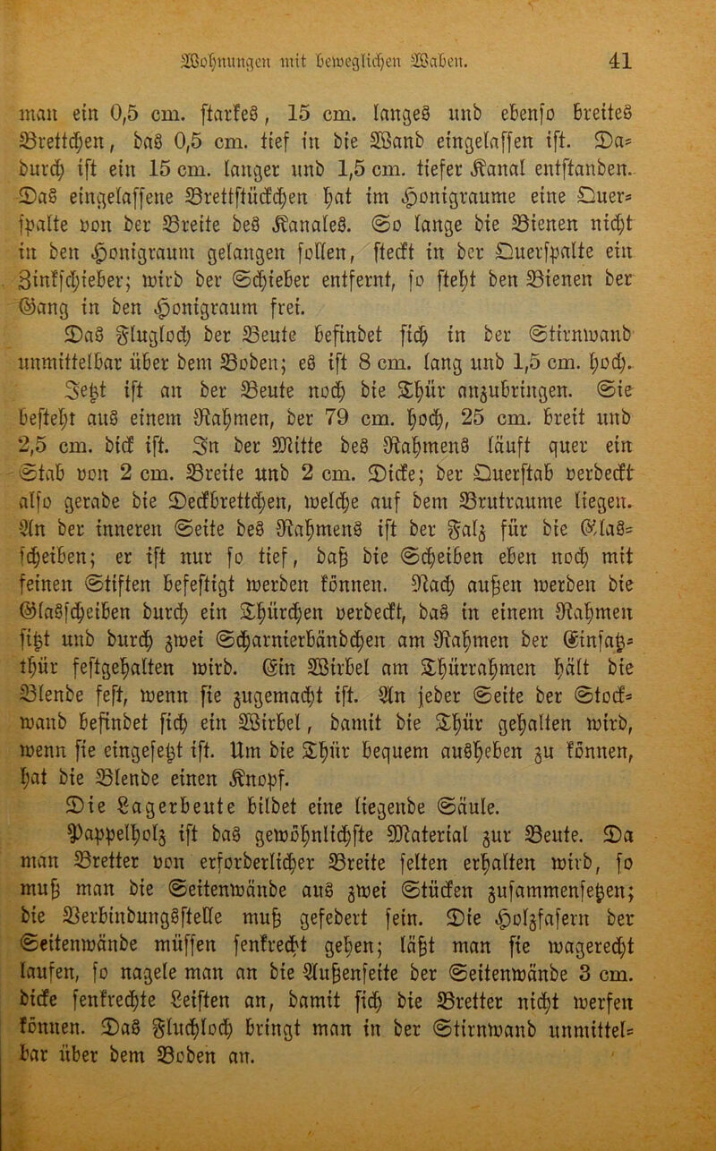 man ein 0,5 cm. ftarteS, 15 cm. langes unb ebenfo breites SBrettdjen, baS 0,5 cm. tief in bte Sßanb etngelaffen ift. ©a= burd) ift ein 15 cm. langer nnb 1,5 cm. tiefer Äanal entftanben. ©aS eingelaffene 23rettftücfd)en I;at im «fjonigraume eine £)uer* fpalte non ber S3reite beS banales, ©o lange bie ^Bienen ntcf)t in ben ^onigraunt gelangen fetten, fteeft in ber Duerfpalte ein Sintfdjieber; ttrirb ber ©lieber entfernt, fo ftef)t ben ^Bienen ber ©ang in ben ^jonigraum frei. ©aS glnglod) ber 23eute befinbet ftd) in ber ©tirmoanb unmittelbar über bem Stoben; eS ift 8 cm. lang unb 1,5 cm. l;od;.. 3ejt ift an ber 23eute nod) bie ©f)ür anjubringen. ©ie befielt auS einem tttaf^men, ber 79 cm. f)od), 25 cm. breit unb 2,5 cm. btef ift. Sn ber SDUtte beS 91af)menS läuft quer ein ©tab neu 2 cm. ^Breite unb 2 cm. ©tefe; ber Ouerftab oerbeeft alfo gerabe bie ©edtbrettdjen, rneldje auf bem SBrutraume liegen. 2ln ber inneren ©eite beS ttta^menS ift ber §alj für bie ©laS= fdjetben; er ift nur fo tief, ba§ bie ©Reiben eben nod) mit feinen ©tiften befefttgt merben tonnen, ittad) aufien werben bie ©laS|d)eiben burd) ein ©l)ürcf)en uerbeeft, baS in einem Stammen fit$t unb burdj) gmei ©c^arnterbänbdjen am Otatjmen ber ®infajj* tpr feftgetjalten wirb. (gtn Sötrbel am Stjürra^men fjält bie 23lenbe feft, wenn fie jugemadjt ift. 5ln jeber ©eite ber ©toef* waitb befinbet fid) ein SBtrbel, bamit bie ©liür gehalten wirb, wenn fie cingefe^t ift. Um bte S£§ür bequem auSlfeben ju tonnen, l;at bie 33lenbe einen fötopf. ©ie Sag erbeute btlbet eine liegettbe ©äule. $Pappel^ol3 ift baS gewb^nlidjfte Material gur 33eute. ©a man ^Bretter non erforberlid;er ^Brette feiten erhalten wirb, fo mu§ man bte ©eitenwänbe aus £Wei ©tüden gufammenfefcen; bie SlerbtnbungSftette mufj gefebert fein, ©ie «golgfafern ber ©eitenwänbe müffen {entrecht gefyen; lägt man fie wageredjt laufen, fo nagele man an bte 5lu§enfette ber ©eitenwänbe 3 cm. biefe fentrecljte Seiften an, bamit fid) bie SBretter nid)t werfen tonnen. ©aS $htd)locf) bringt man in ber ©tirnwanb unmittel* bar über bem Stoben an.