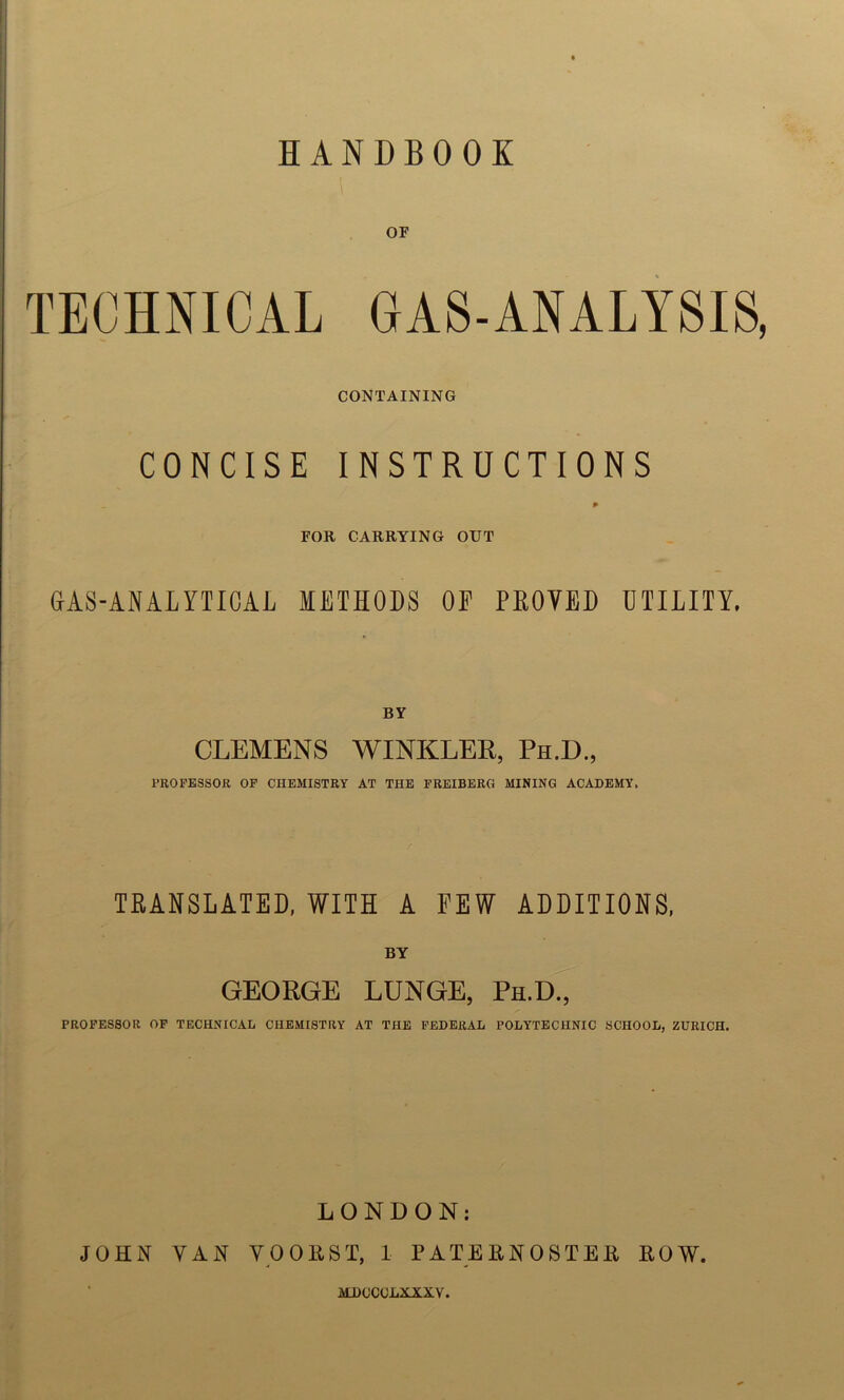 HANDBOOK OF TECHNICAL GAS-ANALYSIS, CONTAINING CONCISE INSTRUCTIONS P FOR CARRYING OUT GAS-ANALYTICAL METHODS OF PLOYED UTILITY. BY CLEMENS WINKLER, Ph.D., PROFESSOR OF CHEMISTRY AT THE FREIBERG MINING ACADEMY, TRANSLATED, WITH A FEW ADDITIONS, BY GEORGE LUNGE, Ph.D., PROFESSOR OF TECHNICAL CHEMISTRY AT THE FEDERAL POLYTECHNIC SCHOOL, ZURICH. LONDON: JOHN YAN VOORST, 1 PATERNOSTER ROW. MIXJCOLXXXY.