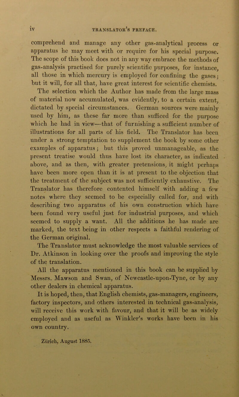 comprehend and manage any other gas-analytical process or apparatus he may meet with or require for his special purpose. The scope of this hook does not in any way embrace the methods of gas-analysis practised for purely scientific purposes, for instance, all those in which mercury is employed for confining the gases; but it will, for all that, have great interest for scientific chemists. The selection which the Author has made from the large mass of material now accumulated, was evidently, to a certain extent, dictated by special circumstances. German sources were mainly used by him, as these far more than sufficed for the purpose which he had in view—that of furnishing a sufficient number of illustrations for all parts of his field. The Translator has been under a strong temptation to supplement the book by some other examples of apparatus; but this proved unmanageable, as the present treatise would thus have lost its character, as indicated above, and as then, with greater pretensions, it might perhaps have been more open than it is at present to the objection that the treatment of the subject was not sufficiently exhaustive. The Translator has therefore contented himself with adding a few notes where they seemed to be especially called for, and with describing two apparatus of his own construction which have been found very useful just for industrial purposes, and which seemed to supply a want. All the additions he has made are marked, the text being in other respects a faithful rendering of the German original. The Translator must acknowledge the most valuable services of Dr. Atkinson in looking over the proofs and improving the style of the translation. All the apparatus mentioned in this book can be supplied by Messrs. Mawson and Swan, of Newcastle-upon-Tyne, or by any other dealers in chemical apparatus. It is hoped, then, that English chemists, gas-managers, engineers, factory inspectors, and others interested in technical gas-analysis, will receive this work with favour, and that it will be as widely employed and as useful as Winkler's works have been in his own country. Zürich, August 1885.