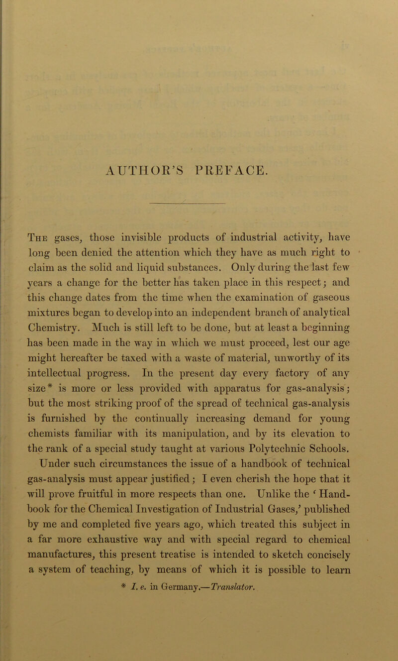 AUTHOR’S PREFACE. The gases, those invisible products of industrial activity, have long been denied the attention which they have as much right to claim as the solid and liquid substances. Only during the last few years a change for the better has taken place in this respect; and this change dates from the time when the examination of gaseous mixtures began to develop into an independent branch of analytical Chemistry. Much is still left to be done, but at least a beginning has been made in the way in which we must proceed, lest our age might hereafter be taxed with a waste of material, unworthy of its intellectual progress. In the present day every factory of any size* is more or less provided with apparatus for gas-analysis; but the most striking proof of the spread of technical gas-analysis is furnished by the continually increasing demand for young chemists familiar with its manipulation, and by its elevation to the rank of a special study taught at various Polytechnic Schools. Under such circumstances the issue of a handbook of technical gas-analysis must appear justified; I even cherish the hope that it will prove fruitful in more respects than one. Unlike the f Hand- book for the Chemical Investigation of Industrial Gases/ published by me and completed five years ago, which treated this subject in a far more exhaustive way and with special regard to chemical manufactures, this present treatise is intended to sketch concisely a system of teaching, by means of which it is possible to learn * I. e. in Germany.—Translator.