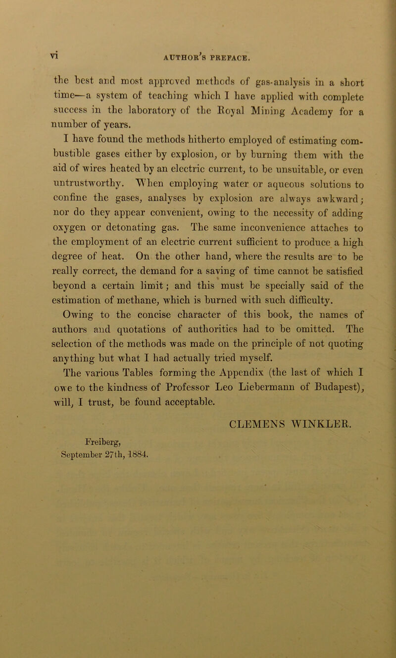 the best and most approved methods of gas-analysis in a short time—a system of teaching which I have applied with complete success in the laboratory of the Royal Mining Academy for a number of years. I have found the methods hitherto employed of estimating com- bustible gases either by explosion, or by burning them with the aid of wires heated by an electric current, to be unsuitable, or even untrustworthy. When employing w'ater or aqueous solutions to confine the gases, analyses by explosion are always awkward; nor do they appear convenient, owing to the necessity of adding- oxygen or detonating gas. The same inconvenience attaches to the employment of an electric current sufficient to produce a high degree of heat. On the other hand, where the results are to be really correct, the demand for a saving of time cannot be satisfied beyond a certain limit; and this must be specially said of the estimation of methane, which is burned with such difficulty. Owing to the concise character of this book, the names of authors and quotations of authorities had to be omitted. The selection of the methods was made on the principle of not quoting anything but what I had actually tried myself. The various Tables forming the Appendix (the last of which I owe to the kindness of Professor Leo Liebermann of Budapest), will, I trust, be found acceptable. Freiberg, September 27th, 1884. CLEMENS WINKLER.