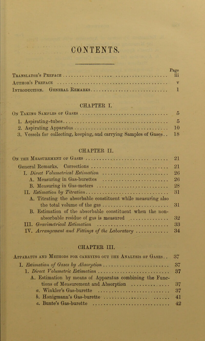 CONTENTS. Page Translator’s Preface iii Author’s Preface v Introduction. General Remarks 1 CHAPTER I. On Taking Samples of Gases 5 1. Aspirating-tubes.. 5 2. Aspirating Apparatus 10 3. Vessels for collecting, keeping, and carrying Samples of Gases. . 18 CHAPTER II. On the Measurement of Gases .... 21 General Remarks. Corrections 21 I. Direct Volumetrical Estimation 26 A. Measuring in Gas-burettes 26 B. Measuring in Gas-meters 28 II. Estimation by Titration 31 A. Titrating the absorbable constituent while measuring also the total volume of the gas 31 B. Estimation of the absorbable constituent when the non- absorbable residue of gas is measured 32 III. Gravimetrical Estimation 33 IV. Arrangement and Fittings of the Laboratory 34 CHAPTER III. Apparatus and Methods for carrying out the Analysis of Gases . . 37 I. Estimation of Gases by Absorption 37 1. Direct Volumetric Estimation 37 A. Estimation by means of Apparatus combining the Func- tions of Measurement and Absorption 37 a. Winkler’s Gas-burette 37 b. Honigmann’s Gas-burette 41 c. Bunte’s Gas-burette 42