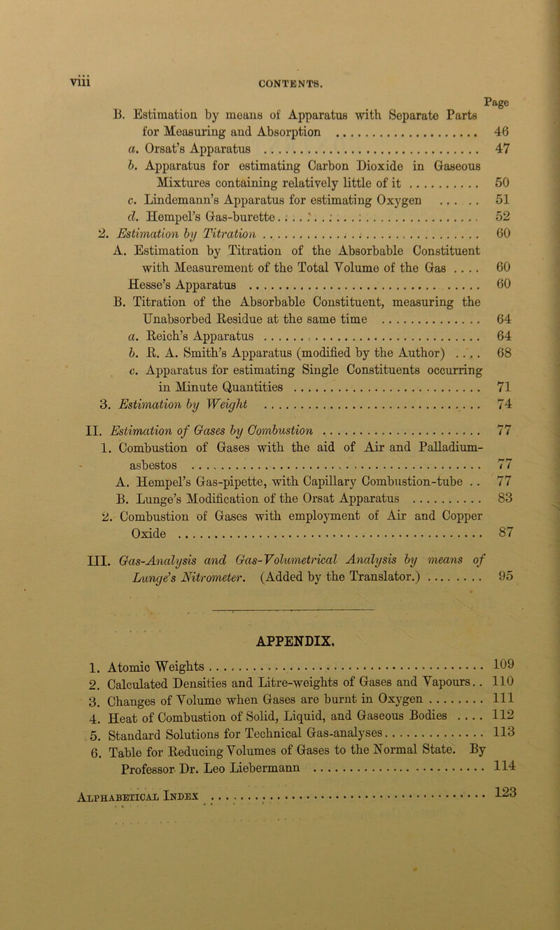 Page B. Estimation by moans of Apparatus with Separate Parts for Moasuring and Absorption 46 a. Orsat’s Apparatus 47 b. Apparatus for estimating Carbon Dioxide in Gaseous Mixtures containing relatively little of it 50 c. Lindemann’s Apparatus for estimating Oxygen 51 cl. Hempel’s Gas-burette 52 2. Estimation by Titration 60 A. Estimation by Titration of the Absorbable Constituent with Measurement of the Total Volume of the Gas .... 60 Hesse’s Apparatus 60 B. Titration of the Absorbable Constituent, measuring the Unabsorbed Eesidue at the same time 64 a. Reich’s Apparatus 64 b. R. A. Smith’s Apparatus (modified by the Author) .... 68 o. Apparatus for estimating Single Constituents occurring in Minute Quantities 71 3. Estimation by Weight 74 II. Estimation of Gases by Combustion 77 1. Combustion of Gases with the aid of Air and Palladium- asbestos 77 A. Hempel’s Gas-pipette, with Capillary Combustion-tube . . 77 B. Lunge’s Modification of the Orsat Apparatus 83 2. Combustion of Gases with employment of Air and Copper Oxide 87 III. Gas-Analysis and Gas-Volumetrical Analysis by means of Lunge's Nitrometer. (Added by the Translator.) 95 APPENDIX, 1. Atomic Weights 109 2. Calculated Densities and Litre-weights of Gases and Vapours. . 110 3. Changes of Volume when Gases are burnt in Oxygen Ill 4. Heat of Combustion of Solid, Liquid, and Gaseous Bodies .... 112 5. Standard Solutions for Technical Gas-analyses 113 6. Table for Reducing Volumes of Gases to the Normal State. By Professor Dr. Leo Liebermann 114 Alphabetical Index 123