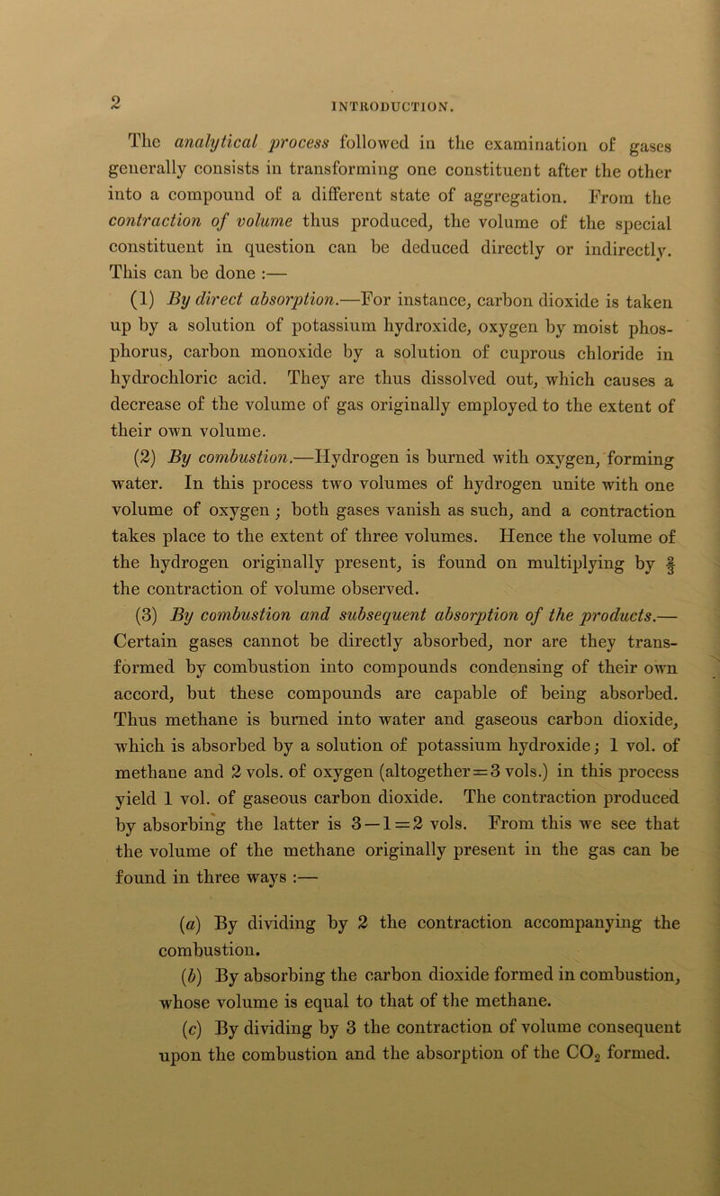 Tlic analytical 'process followed in the examination of gases generally consists in transforming one constituent after the other into a compound of a different state of aggregation. From the contraction of volume thus produced, the volume of the special constituent in question can be deduced directly or indirectly. This can be done :— (1) By direct absorption.—For instance, carbon dioxide is taken up by a solution of potassium hydroxide, oxygen by moist phos- phorus, carbon monoxide by a solution of cuprous chloride in hydrochloric acid. They are thus dissolved out, which causes a decrease of the volume of gas originally employed to the extent of their own volume. (2) By combustion.—Hydrogen is burned with oxygen, forming water. In this process two volumes of hydrogen unite with one volume of oxygen; both gases vanish as such, and a contraction takes place to the extent of three volumes. Hence the volume of the hydrogen originally present, is found on multiplying by § the contraction of volume observed. (3) By combustion and subsequent absorption of the products.— Certain gases cannot be directly absorbed, nor are they trans- formed by combustion into compounds condensing of their own accord, but these compounds are capable of being absorbed. Thus methane is burned into water and gaseous carbon dioxide, which is absorbed by a solution of potassium hydroxide; 1 vol. of methane and 2 vols. of oxygen (altogether = 3 vols.) in this process yield 1 vol. of gaseous carbon dioxide. The contraction produced by absorbing the latter is 3 — 1 = 2 vols. From this we see that the volume of the methane originally present in the gas can be found in three ways :— (a) By dividing by 2 the contraction accompanying the combustion. (,b) By absorbing the carbon dioxide formed in combustion, whose volume is equal to that of the methane. (c) By dividing by 3 the contraction of volume consequent upon the combustion and the absorption of the C02 formed.