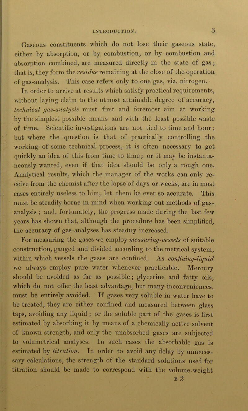 Gaseous constituents which do not lose their gaseous state, either by absorption, or by combustion, or by combustion and absorption combined, are measured directly in the state of gas; that is, they form the residue remaining at the close of the operation of gas-analysis. This case refers only to one gas, viz. nitrogen. In order to arrive at results which satisfy practical requirements, without laying claim to the utmost attainable degree of accuracy, technical gas-analysis must first and foremost aim at working by the simplest possible means and with the least possible waste of time. Scientific investigations are not tied to time and hour; but where the question is that of practically controlling the working of some technical process, it is often necessary to get quickly an idea of this from time to time; or it may be instanta- neously wanted, even if that idea should be only a rough one. Analytical results, which the manager of the works can only re- ceive from the chemist after the lapse of days or weeks, are in most cases entirely useless to him, let them be ever so accurate. This must be steadily borne in mind when working out methods of gas- analysis ; and, fortunately, the progress made during the last few years has shown that, although the procedure has been simplified, the accuracy of gas-analyses has steadily increased. For measuring the gases we employ measuring-vessels of suitable construction, gauged and divided according to the metrical system, within which vessels the gases are confined. As confining-liquid we always employ pure water whenever practicable. Mercury should be avoided as far as possible; glycerine and fatty oils, which do not offer the least advantage, but many inconveniences, must be entirely avoided. If gases very soluble in water have to be treated, they are either confined and measured between glass taps, avoiding any liquid; or the soluble part of the gases is first estimated by absorbing it by means of a chemically active solvent of known strength, and only the unabsorbed gases are subjected to volumetrical analyses. In such cases the absorbable gas is estimated by titration. In order to avoid any delay by unneces- sary calculations, the strength of the standard solutions used for titration should be made to correspond with the volume-weight b 2