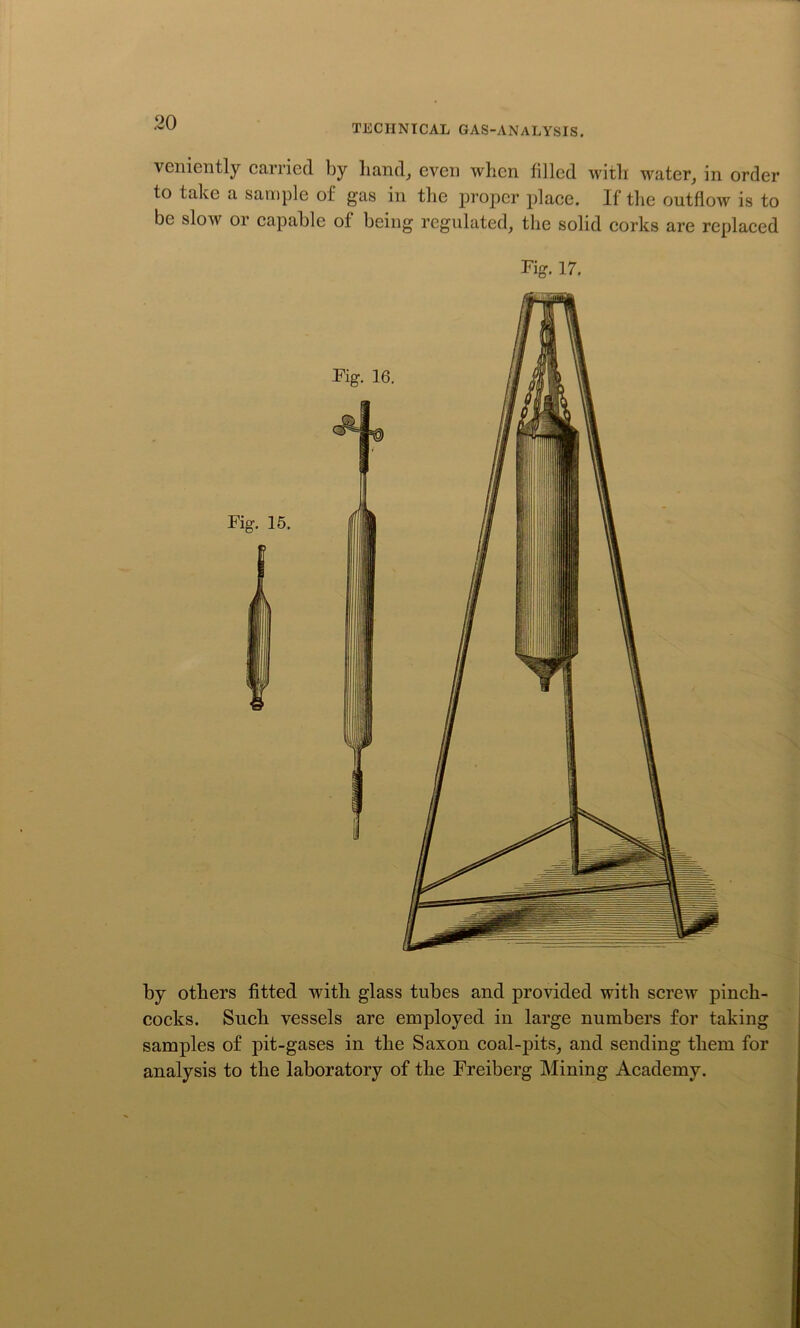 TECHNICAL GAS-ANALYSIS. venicntly carried by hand, even wlien filled with water, in order to take a sample of gas in the proper place. If the outflow is to be slow or capable of being regulated, the solid corks are replaced by others fitted with glass tubes and provided with screw pinch- cocks. Such vessels are employed in large numbers for taking samples of pit-gases in the Saxon coal-pits, and sending them for analysis to the laboratory of the Freiberg Mining Academy.