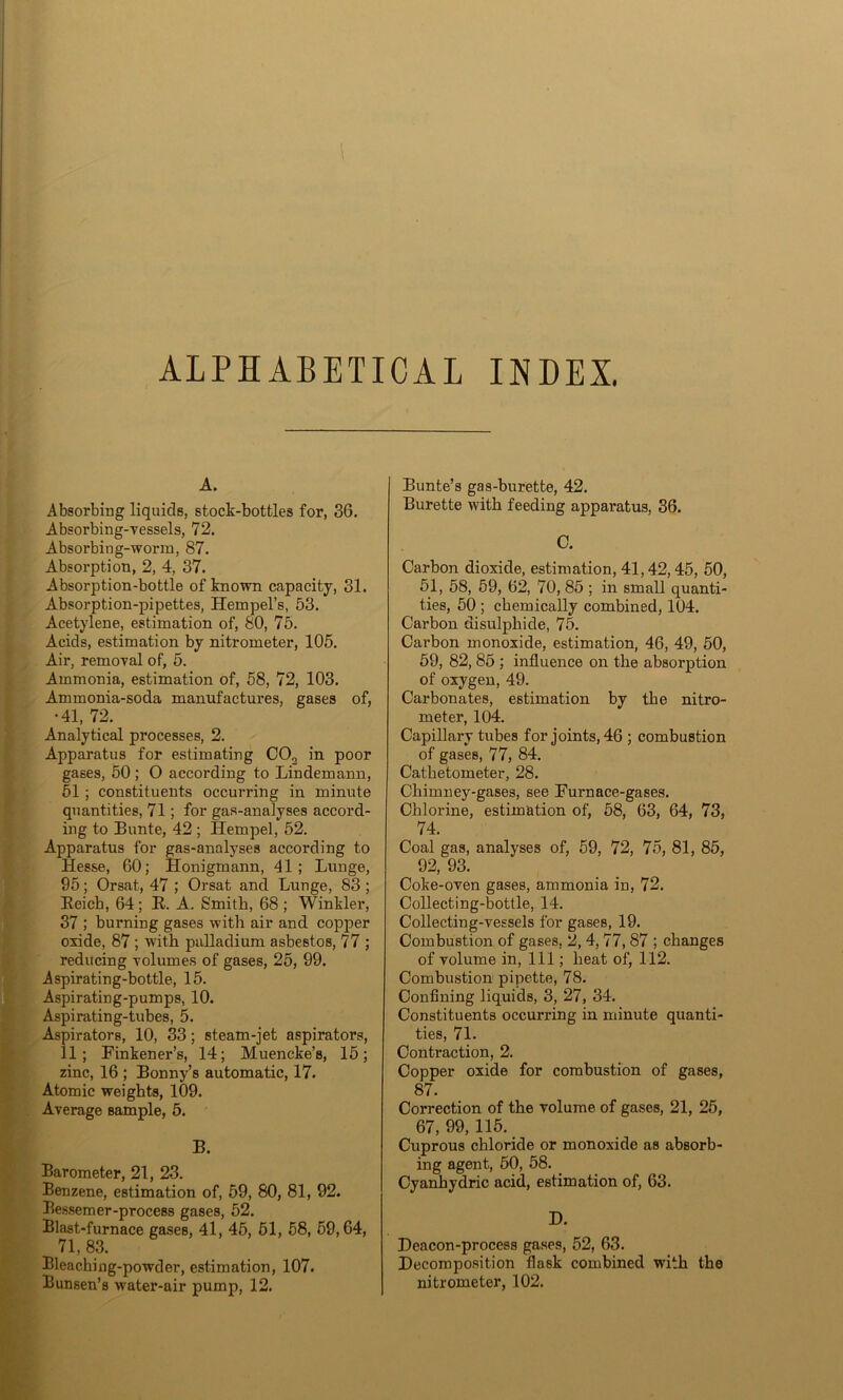 ALPHABETICAL INDEX. A. Absorbing liquids, stock-bottles for, 36. Absorbing-vessels, 72. Absorbing-worm, 87. Absorption, 2, 4, 37. Absorption-bottle of known capacity, 31. Absorption-pipettes, HempePs, 53. Acetylene, estimation of, 80, 75. Acids, estimation by nitrometer, 105. Air, removal of, 5. Ammonia, estimation of, 58, 72, 103. Ammonia-soda manufactures, gases of, •41, 72. Analytical processes, 2. Apparatus for estimating C02 in poor gases, 50 ; O according to Lindemann, 51 ; constituents occurring in minute quantities, 71; for gas-analyses accord- ing to Bunte, 42 ; Hempel, 52. Apparatus for gas-analyses according to Hesse, 60; Honigmann, 41 ; Lunge, 95; Orsat, 47 ; Orsat and Lunge, 83 ; Keich, 64; R. A. Smith, 68; Winkler, 37 ; burning gases with air and copper oxide, 87 ; with paHadium asbestos, 77 ; reducing volumes of gases, 25, 99. Aspirating-bottle, 15. Aspirating-pumps, 10. Aspirating-tubes, 5. Aspirators, 10, 33; steam-jet aspirators, 11; Finkener’s, 14; Muencke’s, 15; zinc, 16 ; Bonny’s automatic, 17. Atomic weights, 109. Average sample, 5. B. Barometer, 21, 23. Benzene, estimation of, 59, 80, 81, 92. Bessemer-process gases, 52. Blast-furnace gases, 41, 45, 51, 58, 59,64, 71, 83. Bleaching-powder, estimation, 107. Bunsen’s water-air pump, 12. Bunte’s gas-burette, 42. Burette with feeding apparatus, 36. C. Carbon dioxide, estimation, 41,42,45, 50, 51, 58, 59, 62, 70, 85 ; in small quanti- ties, 50 ; chemically combined, 104. Carbon disulphide, 75. Carbon monoxide, estimation, 46, 49, 50, 59, 82, 85 ; influence on the absorption of oxygen, 49. Carbonates, estimation by the nitro- meter, 104. Capillary tubes for joints, 46 ; combustion of gases, 77, 84. Cathetometer, 28. Chimney-gases, see Furnace-gases. Chlorine, estimation of, 58, 63, 64, 73, 74. Coal gas, analyses of, 59, 72, 75, 81, 85, 92, 93. Coke-oven gases, ammonia in, 72. Collecting-bottle, 14. Collecting-vessels for gases, 19. Combustion of gases, 2, 4, 77, 87 ; changes of volume in, 111; heat of, 112. Combustion pipette, 78. Confining liquids, 3, 27, 34. Constituents occurring in minute quanti- ties, 71. Contraction, 2. Copper oxide for combustion of gases, 87. Correction of the volume of gases, 21, 25, 67, 99, 115. Cuprous chloride or monoxide as absorb- ing agent, 50, 58. Cyanhydric acid, estimation of, 63. D. Deacon-process gases, 52, 63. Decomposition flask combined with the nitrometer, 102.