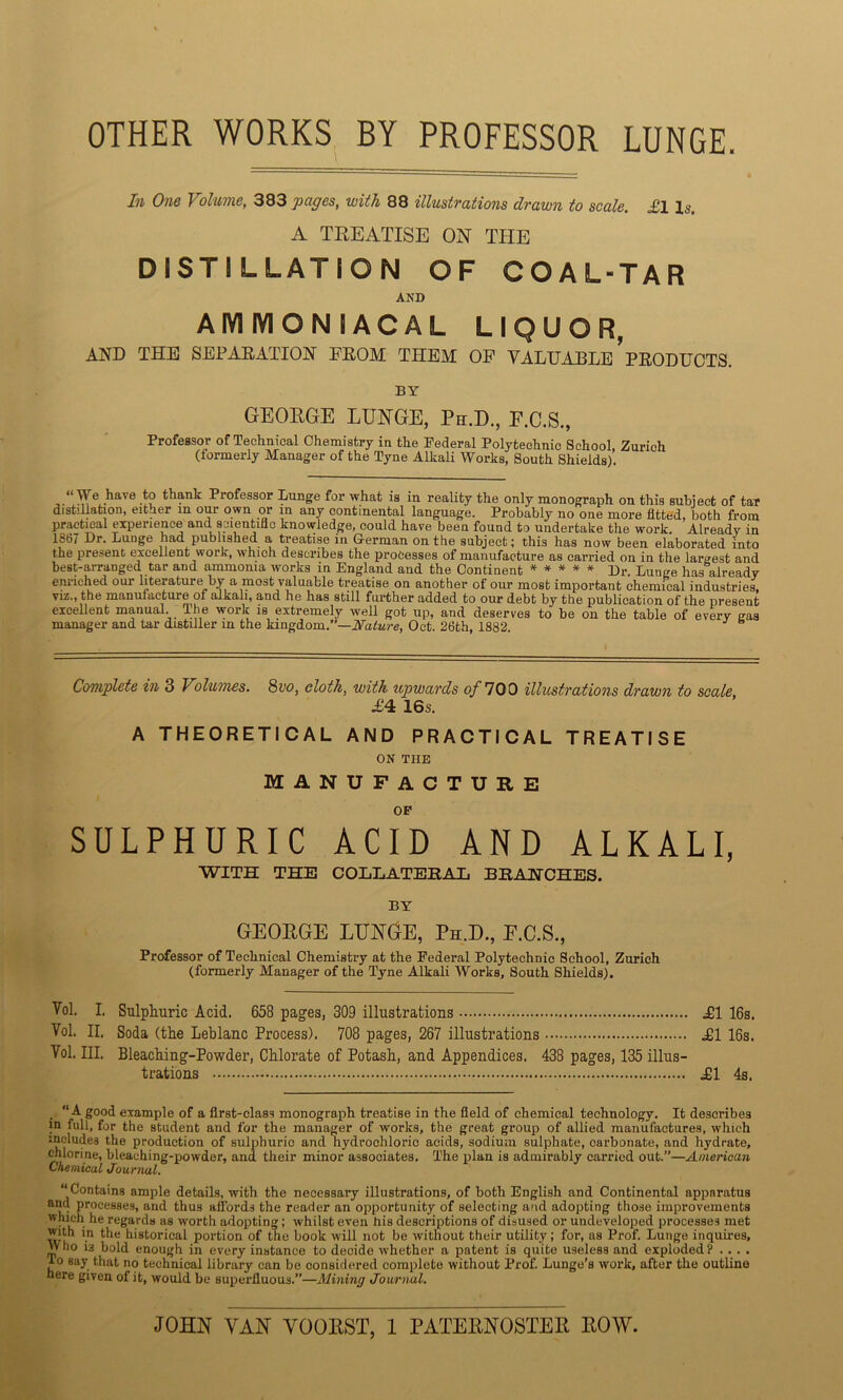 OTHER WORKS BY PROFESSOR LUNGE. In One Volume, 383 pages, with 88 illustrations drawn to scale. £l Is. A TREATISE ON THE DISTILLATION OF COAL-TAR AND AMMONIACAL LIQUOR, AND THE SEPARATION FROM THEM OP VALUABLE PRODUCTS. BY GEORGE LUNGE, Ph.D., E.C.S., Professor of Technical Chemistry in the Federal Polytechnic School, Zurich (formerly Manager of the Tyne Alkali Works, South Shields). ‘‘UeiLaVe I? Professor Lunge for what is in reality the only monograph on this subject of tar distillation, either m our own or in any continental language. Probably no one more fitted, both from practical experience and scientific knowledge, could have been found to undertake the work. Already in 1867 Dr. Lunge had published a treatise in German on the subject; this has now been elaborated into the present excellent work, which describes the processes of manufacture as carried on in the largest and best-arranged tar and ammonia works in England and the Continent * * * * * Dr. Lunge has already enriched our literature by a most valuable treatise on another of our most important chemical industries, viz., the manufacture of alkali, and he has still further added to our debt by the publication of the present excellent manual, lhe work is extremely well got up, and deserves to be on the table of every gas manager and tar distiller m the kingdom.”—Nature, Oct. 26th, 1882. Complete in 3 Volumes. 8vo, cloth, with upwards of 700 illustrations drawn to scale, A4 16s. A THEORETICAL AND PRACTICAL TREATISE ON THE MANUFACTURE OP SULPHURIC ACID AND ALKALI, WITH THE COLLATERAL BRANCHES. BY GEORGE LUNGE, Ph.D., E.C.S., Professor of Technical Chemistry at the Federal Polytechnic School, Zurich (formerly Manager of the Tyne Alkali Works, South Shields). Yol. I. Sulphuric Acid. 658 pages, 309 illustrations U1 16s. Yol. II. Soda (the Leblanc Process). 708 pages, 267 illustrations .£1 16s. Yol. Ill, Bleaching-Powder, Chlorate of Potash, and Appendices. 438 pages, 135 illus- trations ül 4s. “A good example of a first-class monograph treatise in the field of chemical technology. It describes in full, for the student and for the manager of works, the great group of allied manufactures, which includes the production of sulphuric and hydrochloric acids, sodium sulphate, carbonate, and hydrate, chlorine, bleaching-powder, and their minor associates. The plan is admirably carried out.”—American Chemical Journal. “Contains ample details, with the necessary illustrations, of both English and Continental apparatus and processes, and thus affords the reader an opportunity of selecting and adopting those improvements wliich he regards as worth adopting; whilst even his descriptions of disused or undeveloped processes met wi *-n t^le historical portion of the book will not be without their utility; for, as Prof. Lunge inquires, VV ho ia bold enough in every instance to decide whether a patent is quite useless and exploded? . . . . ■to say that no technical library can be considered complete without Prof. Lunge’s work, after the outline here given of it, would be superfluous.”—Mining Journal. JOHN VAN VOORST, 1 PATERNOSTER ROW.