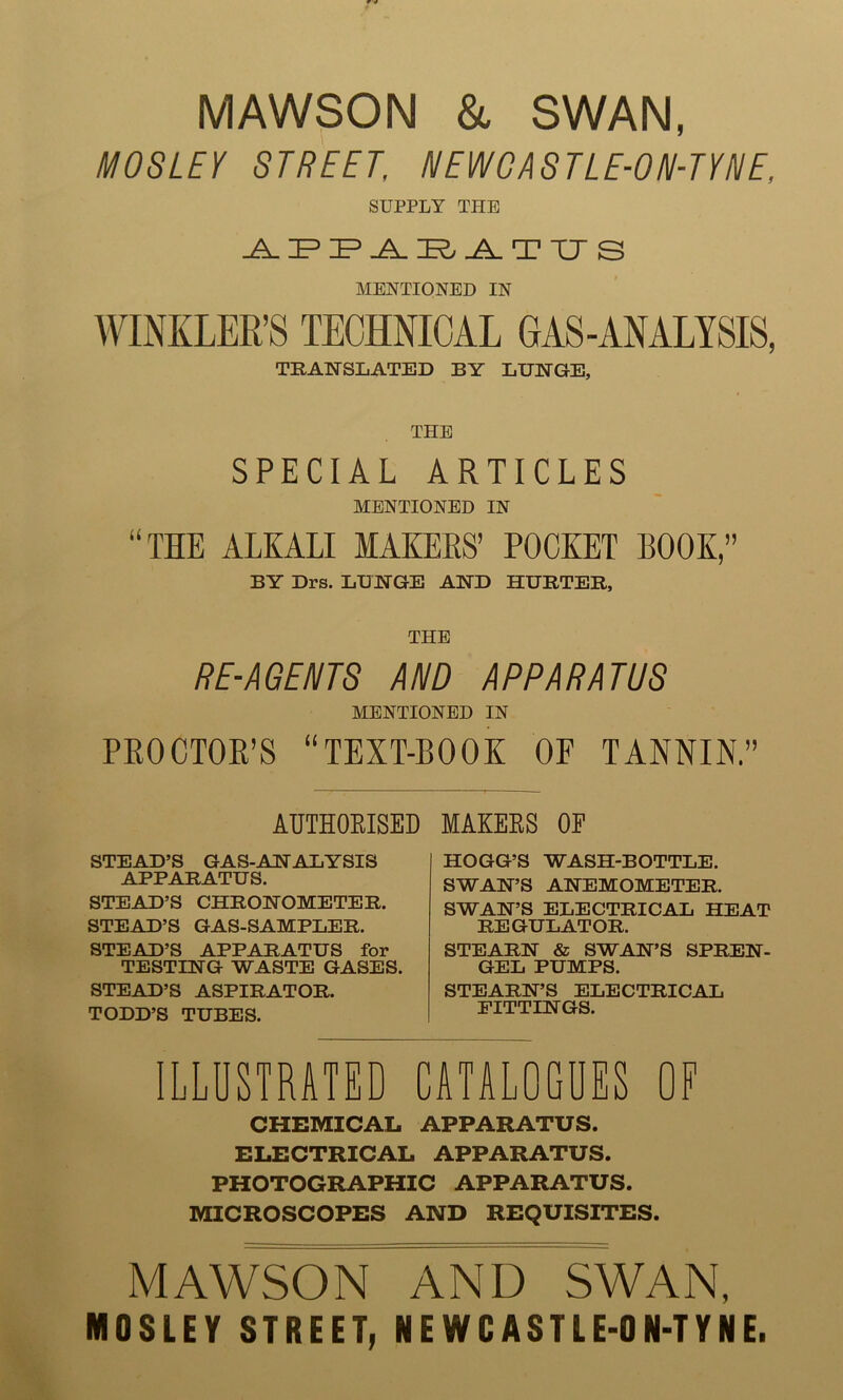 MAWSON & SWAN, MOSLEY STREET. HEW G AST LE-0 R-TY HE, SUPPLY THE APPARATUS MENTIONED IN WINKLER’S TECHNICAL GAS-ANALYSIS, TRANSLATED BY LUNGE, THE SPECIAL ARTICLES MENTIONED IN “THE ALKALI MAKERS’ POCKET BOOK,” BY Drs. LUNGE AND HURTER, THE RE-AGENTS AND APPARATUS MENTIONED IN PROCTOR’S “TEXT-BOOK OF TANNIN.” AUTHORISED STEAD’S GAS-ANALYSIS APPARATUS. STEAD’S CHRONOMETER. STEAD’S GAS-SAMPLER. STEAD’S APPARATUS for TESTING WASTE GASES. STEAD’S ASPIRATOR. TODD’S TUBES. MAKERS OE HOGG’S WASH-BOTTLE. SWAN’S ANEMOMETER. SWAN’S ELECTRICAL HEAT REGULATOR. STEARN & SWAN’S SPREN- GEL PUMPS. STEARN’S ELECTRICAL FITTINGS. ILLUSTRATED CATALOGUES OF CHEMICAL APPARATUS. ELECTRICAL APPARATUS. PHOTOGRAPHIC APPARATUS. MICROSCOPES AND REQUISITES. MAWSON AND SWAN, NI8LEY STREET, NEWCASTLE-ON-TYNE