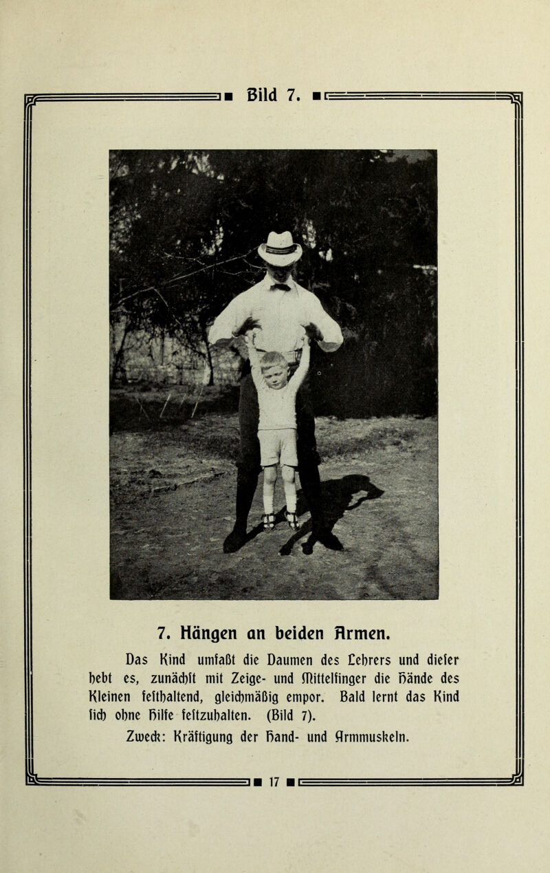 ■ Bild 7. ■ t= = 7. Hängen an beiden Armen. Das Kind umfaßt die Daumen des Debrers und dieler bebt es, zunäcbft mit Zeige- und Wittelfinger die Bände des Kleinen feftbaltend, gleichmäßig empor. Bald lernt das Kind lieb obne Bilfe feftzubalten. (Bild 7). Zweck: Kräftigung der Band- und flrmmuskeln.