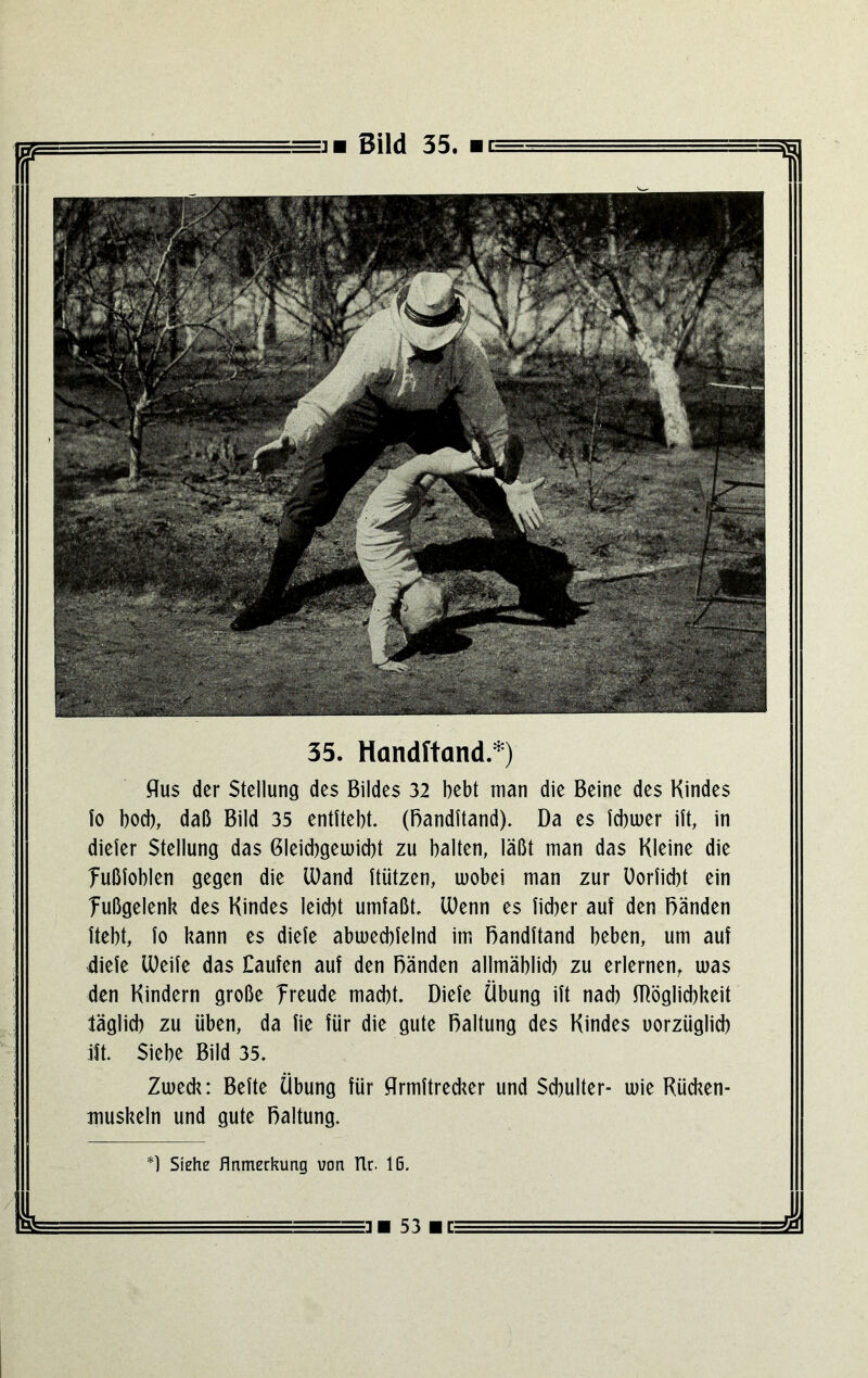 35. Handftand.*) flus der Stellung des Bildes 32 bebt man die Beine des Kindes Io bod), daß Bild 35 entitebt. (Bandftand). Da es icbiuer iit, in diefer Stellung das Gleichgewicht zu halten, läßt man das Kleine die fußfoblen gegen die lüand itiitzen, wobei man zur üorficbt ein Tußgelenk des Kindes leicbt umfaßt, U)enn es fidier auf den Bänden ftebt, fo kann es diefe abwecbfelnd im Bandftand beben, um auf diefe U)eife das Caufen auf den Bänden allmäblid) zu erlernen, was den Kindern große freude macht. Diefe Übung ift nad) fflöglid)keit täglich zu üben, da fie für die gute Baltung des Kindes uorzüglicb ift. Siebe Bild 35. Zweck: Befte Übung für flrmftred^er und Schulter- wie Rücken- muskeln und gute Baltung. Siche Anmerkung von tlr. Iß. ■ 53