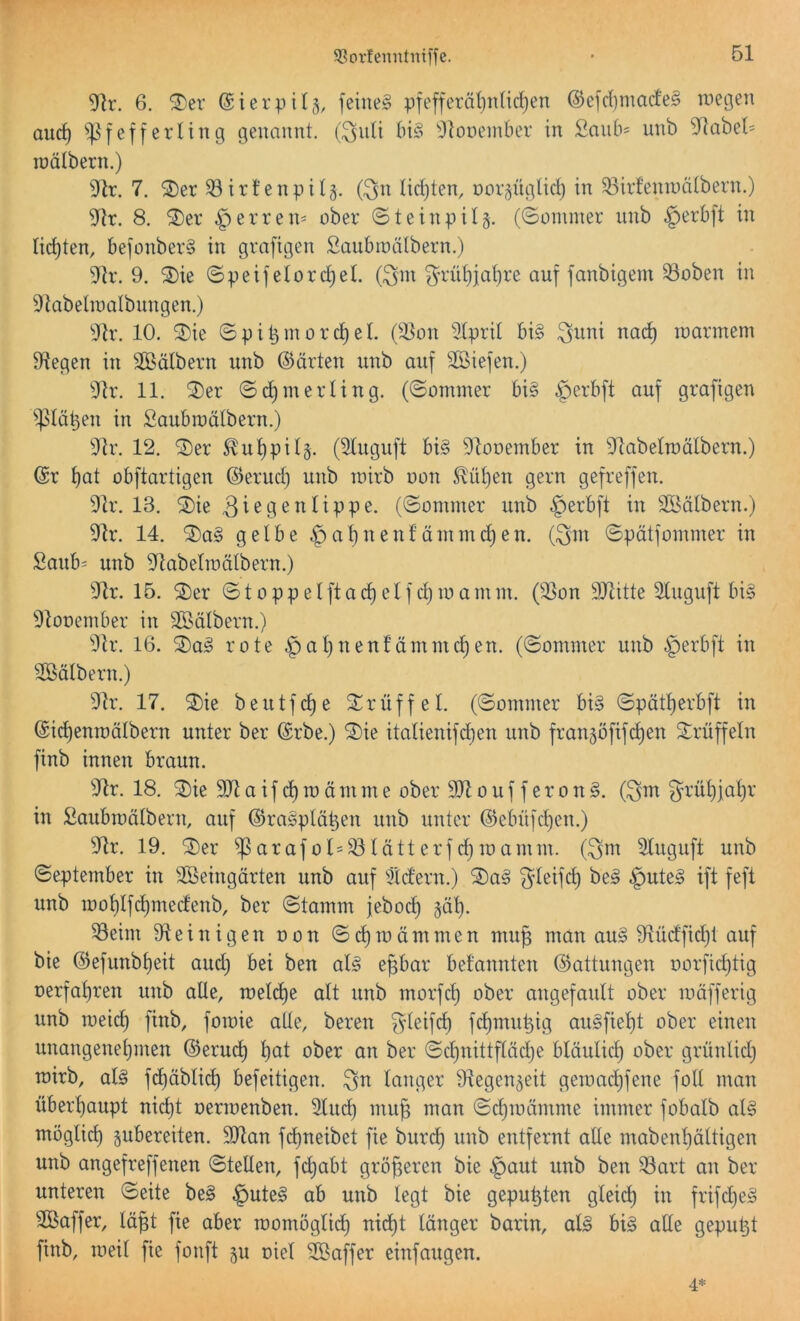 9Rr. 6. ®er ©ierpü,^, feinet pfeffcrätjnüdjen ®efd)made§ wegen auc^ ''Pfefierling genannt, (^uti ^louember in £an6= unb 5^abet= lüälbern.) i)ir. 7. ®er 33irt’enpi4. (^n lidjten, oor^üglic^ in 33irfenraätbern.) 8, ®er .^erren- ober ©tcinpil^. (©ommer unb §erbft in lichten, befonber§ in grafigen Saubwätbern.) 91v. 9. Ä ©peifeiorc^el. föm ^’nd)iat)re auf fanbigem 93oben in ^iabetinalbnngen.) 9h\ 10. ©ie ©pi^mord)eL ^d^on iJtprit bi§ na^ warmem Siegen in Sßßälbern unb ©arten unb auf Sßiefen.) 9lr. 11. ©er ©i^merling. (©ommer bi§ §erbft auf grafigen iplä^en in Saubwätbern.) 9h\ 12. ©er ^ut)pi4. (31uguft bi§ 9tooember in Sflabetwdtbern.) ©r t)at obftartigen ©erud) unb wirb oon ^üt)en gern gefreffen. 9lr. 13. ©ie (©ommer unb §erbft in Södtbern.) 91r. 14. ©a§ gelbe .g)at)nenfämmd)en. (3m ©pätfommer in Saub= unb 9ftabetwälbern.) 94r. 15. ©er ©toppeIftad)elfd)wamm. (3)on 9Jtitte Sluguft bi§ ^tooember in Sföälbern.) 9lr. 16. ©a^ rote §at)nenfümmc^en. (©ommer unb §erbft in Sföälbern.) 9h\ 17. ©ie beutfd)e ©rüffel. (©ommer bi§ ©pätt)erbft in ©ic^enwötbern unter ber ©rbe.) ©ie itatienifdjen unb frangofifi^en ©rüffeln finb innen braun. ^flr. 18. ©ie aifd)wämme ober 9Jloufferon§. (3nr gruljjalir in ^aubwülbern, auf ©ragplü^en unb unter ©ebnfd)en.) 34r. 19. ©er ^arafo 1=33lütterfd)wamm. (3ni 3Iuguft unb ©eptember in SÖeingürten unb auf 3idern.) ©a§ 31^6^ §ute§ ift feft unb wol)Ifd)medenb, ber ©tamm jebocl) §äl). 33eim 91einigen oon ©d)wämmen mug man au§ 9tüdfid)t auf bie ©efunbf)eit and) bei ben al§ epar befannten ©attungen oorfidjtig oerfapen uub alle, wdd)e alt unb morfcl) ober angefault ober wäfferig unb meid) finb, fowie alle, bereu fc^irii©ig au§fiep ober einen unangeneljinen ©eru^ pt ober an ber ©cpittflädje bläulid) ober grünlid) wirb, al§ fd)äbli(^ befeitigen. langer Ülegen^eit gewad)fene foll man überpupt nid)t oerwenben. 3lip mug man ©cl)wäntme immer fobalb al§ möglid) pbereiten. 9)lan fd)neibet fie burc^ unb entfernt alle mabenljältigen unb angefreffenen ©teilen, fdjabt gröpren bie §aut unb ben ^art an ber unteren ©eite be§ §ute§ ab unb legt bie gepulten gleid) in frifd}e§ ©Baffer, lüp fie aber womöglid) nid)t länger barin, al§ bi§ alle gepult finb, weil fie fonft gu oiel ©öaffer einfaugen. 4*