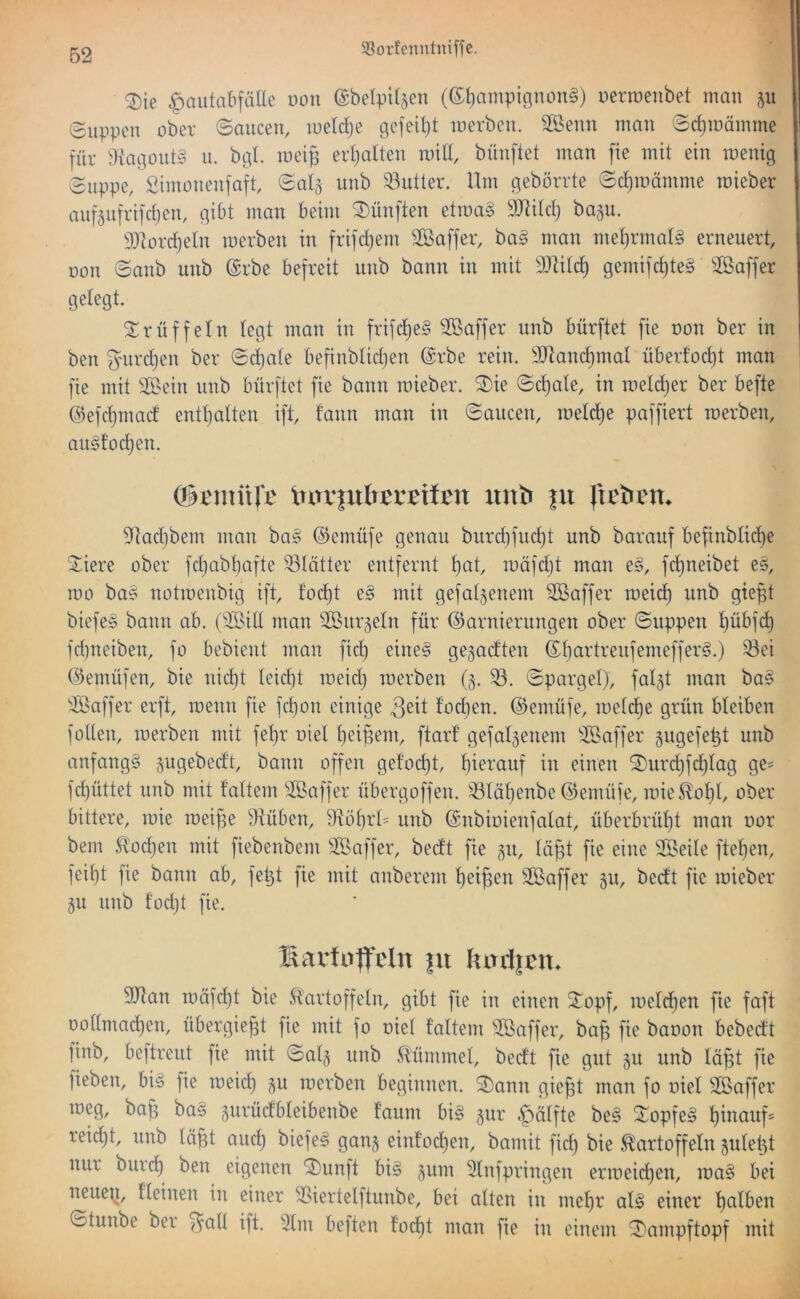 ^ie ^aiitabfälle non ©belpi^en (®{)ampic^non§) Derroenbet man ju Suppen über Saucen, meldje gefeilt merbeu. SBenn man Sc^mämme für 9!agout§ u. bgl. meip cvl)alten mit!, büuftet man fie mit ein wenig Suppe, Simonenfaft, Saig unb Autler. Um gebörrte Sc^roämme roieber auf5uffi]d)en, gibt man beim ^I)ünften etma§ ^JJtitd) ba§u. 93]orc^eIn werben in frifdjem Söaffer, ha§ man met)rmat§ erneuert, üon Sanb unb @rbe befreit unb bann in mit ^Dlitd) gemifct)te§ ^löaffer gelegt. Srüffein legt man in frifd)e§ Sßaffer unb bürftet fie non ber in ben gniri^en ber Sd)ale befinblid)en @rbe rein. 3Jland)mat überf'od)t man fie mit SS^ein unb bürftet fie bann wieber. Sie Sd)ale, in weldjer ber befte @efd)mad enthalten ift, t'ann man in Saucen, welclje paffiert werben, au^focl)en. lurrfuIr^rBton unb |u fti^brn^ 9lact)bem mau ba§ @emüfe genau burd)fud)t unb barauf befinblicl)e Siere ober fdjabbafte 53lätter entfernt l)at, wäfdjt man e§, fcl)neibet e§, wo ba§ notwenbig ift, foc^t e§ mit gefabenem Gaffer wei(^ unb gie§t biefes bann ab. (Soid man Sßurgeln für Garnierungen ober Suppen I)übfd) fdineiben, fo bebient man fid) eine§ gegad'ten Gl}artreufemeffer§.) 'Sei Gemüfen, bie nidjt Ieid)t meid) werben (§. S. Spargel), falgt man ba§ Saffer erft, wenn fie fd)on einige 3eit fodjen. Gemüfe, wclcf)e grün bleiben füllen, werben mit fel)r oiel l}ei^em, ftarf gefallenem Saffer gugefept unb anfangs pgebedt, bann offen gelocht, l)ierauf in einen Surd}fd)lag ge= fd)üttet unb mit faltem SBaffer übergoffen. Slal}enbe Gemüfe, wie5^ol}l, ober bittere, wie wei^e drüben, 9töl)rl= unb Gnbioienfalat, überbrül)t man oor bem ^'ocl)en mit fiebenbem SBaffer, bed’t fie §u, läfst fie eine Steile ftel)en, feil)t fie bann ab, fetjt fie mit anberem liei^en äßaffer 51t, bedt fie wieber §u unb t’odjt fie. X^artu|t*clu |u kin1|cn» 9Jlan wäfd)t bie Kartoffeln, gibt fie in einen Sopf, welchen fie faft oollmac^en, übergie^t fie mit fo oiel taltem Sßaffer, ba^ fie baoon bebedt finb, beftreut fie mit Sal^ unb Kümmel, bedt fie gut §u unb Iä§t fie fieben, bis fie weicl) gu werben beginnen. Sann gie^t man fo oiel Sßaffer weg, bap baS gurüdbleibenbe l’aum bis §ur §älfte beS SopfeS ^inauf= reicht, unb läj^t aucl) biefeS gan§ einfod)en, bamit fid) bie Kartoffeln julept nur bui'(^ ben eigenen Sunft bis 511m Slnfpringen erweichen, waS bei neueQ, l’Ieinen in einer Siertelftunbe, bei alten in mel)r als einer t)alben Stunbe ber ^all ift. 'Jim beften tocl)t man fie in einem Sampftopf mit