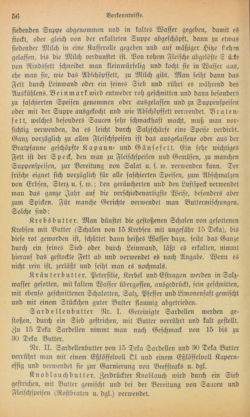 ftebenben ©uppe abgenommen unb in t'aiteg Söaffer gegeben, bamit e§ ftorft, ober gleich non ber erfalteten ©uppe abgefd^öpft, bann 311 etmag fiebenber 9}]ilct) in eine ^afferolie gegeben unb auf mäßiger $ii^e f^eben gelaffen, bi§ bie 9}lilcl) nerbunftet ift. ^^on rot)em ^'leifcl)e abgelöfte ^ üife oon 9f^inb§fett fcf)neibet man l’Ieinmürfelig unb l'ocf)t fie in Saffer au§, el)e man fie, loie ba§ 2lbfcf)öpffett, p 3)]Ucl) gibt. 9Jian feil)t bann ba§ ^ett burcb Seinmanb ober ein feinet ©ieb unb rüt)rt e§ iuäl)renb be§ ^2lu5luf)len§. Q3einmarf mirb entmeber rot) gefdjnitten unb bann befonbers §u fafct)ierten ©peifen genommen ober au§gelaffen unb 511 ©uppenfpeifen ober mit ber ©uppe au§gefocl)t unb mie 3tbfct)öpffett oermenbet. ^43raten= fett, roeld)e§ befonber§ ©aucen fel}r fct)macft)fift madft, mu^ man oor= fid)tig nermenben, ba e§ leid)t buri^ ©algfcbärfe eine ©peife oerbirbt. @au5 norgüglid) ^u allen gleifd)fpeifen ift ba§ au§gelaffene ober aus ber Bratpfanne gefd)öpfte S^apaun= unb ©änfefett. ©in fel)r roic^tige^ gett ift ber ©pecf, ben man §u gleifcl)fpeifen unb ©emüfen, gu mand)cn ©uppenfpeifen, gur Bereitung oon ©alat u. f. 10. oenoenben fann. ^er frifd)e eignet fid) oorjüglid) für alle fafd)ierten ©peifen, jum ^ilbfi^matgen oon ©rbfen, ©ter§ u. f. 10.; ben geräudjerten unb ben Suftfped oermenbet man ha§ gan§e öuf bie oerfd)iebenartigfte Slöeife, befonber§ aber gum ©piden. gür mand)e ®erid)te oermenbet man Buttermifdjungen. ©ol(^e finb: ^reb^butter. 9Jtan bünftet bie gefto^enen ©d)alen oon gefottenen ^rebfen mit Butter (©d)alen oon 15 S^rebfen mit ungefäl}r 15 ^efa), bi§ biefe rot gemorben ift, fd)üttet bann t)ei^e§ SKaffer ba5u, feil)t ba§ ©an^e burd) ein feines ©ieb ober burcl) Seinmanb, lä§t e§ erfalten, nimmt l)ierauf ba§ geftodte gett ab unb oermenbet e§ nad) Eingabe. 3Benn e» nid)t rein ift, ^erlä^t unb feil)t man e§ noc^mal^. S^räu terbutter. ^eterfilie, hierbei unb ©ftragon merben in ©al5= maffer gefotten, mit l’altem Sßaffer übergoffen, au^gebrüdt, fein gefdjnitten, mit ebenfo gefd)nittenen ©d)alotten, ©al§, ^|5feffer unb £imonenfaft gemifd)t unb mit einem ©tüdc^en guter Butter flaumig abgetrieben. ©arb e llenbutter 9k. I. bereinigte ©arbeiten merben ge= flogen, bur^ ein ©ieb geftrid)en, mit Butter oerrül)rt unb falt geftellt. 3u 15 ^efa ©arbeiten nimmt man nad) ©efdjinad oon 15 bi§ gu 30 ®efa Butter. 9^tr. II. ©arbetlenbutter oon 15 3)et’a ©arbeiten unb 30 ®eta Butter oerrül)rt man mit einem ©glöffelooU Öl unb einem ©plöffelooll ^apern= effig unb oermenbet fie §ur ©arnierung oon Beeffteat’§ u. bgl. ^noblaud)butter. ^noblaud) mirb burd) ein ©ieb geftrid)en, mit Butter gemifd)t unb bei ber Bereitung oon ©aiicen unb gteifd)fpeifen (9toftbraten u. bgl.) oermenbet.