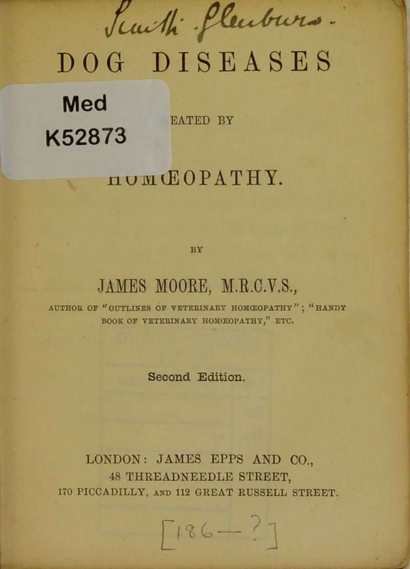 Med EATED BY K52873 numOEOPATHY. JAMES MOORE, M.R.C.V.S., AUTHOR OF “ OUTLINES OF VETERINARY HOMtEOPATHY ” ; “ HANDY BOOK OF VETERINARY nOMCEOPATHY,” ETC. Second Edition. LONDON: JAMES EPPS AND CO., 48 THEEADNEEDLE STREET, 170 PICCADILLY, and 112 GREAT RUSSELL STREET.