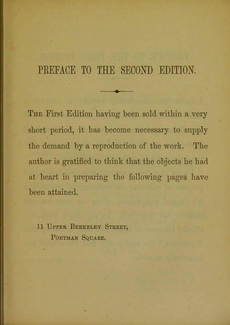 ——*— The First Edition having been sold within a very short period, it has become necessary to supply the demand by a reproduction of the work. The author is gratified to think that the objects he had at heart in preparing the following pages have been attained. 11 Upper Berkeley Street, Portman Square.