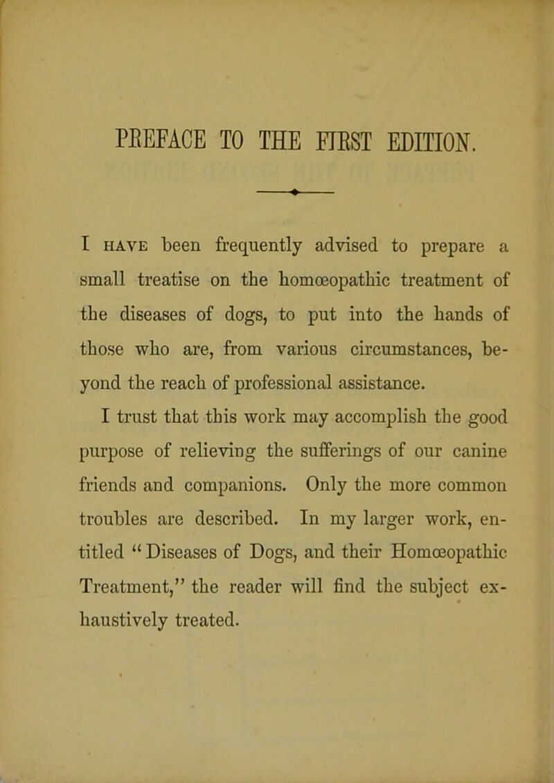 I have been frequently advised to prepare a small treatise on the homoeopathic treatment of the diseases of dogs, to put into the hands of those who are, from various circumstances, be- yond the reach of professional assistance. I trust that this work may accomplish the good purpose of relieving the sufferings of our canine friends and companions. Only the more common troubles are described. In my larger work, en- titled “ Diseases of Dogs, and their Homoeopathic Treatment,” the reader will find the subject ex- haustively treated.