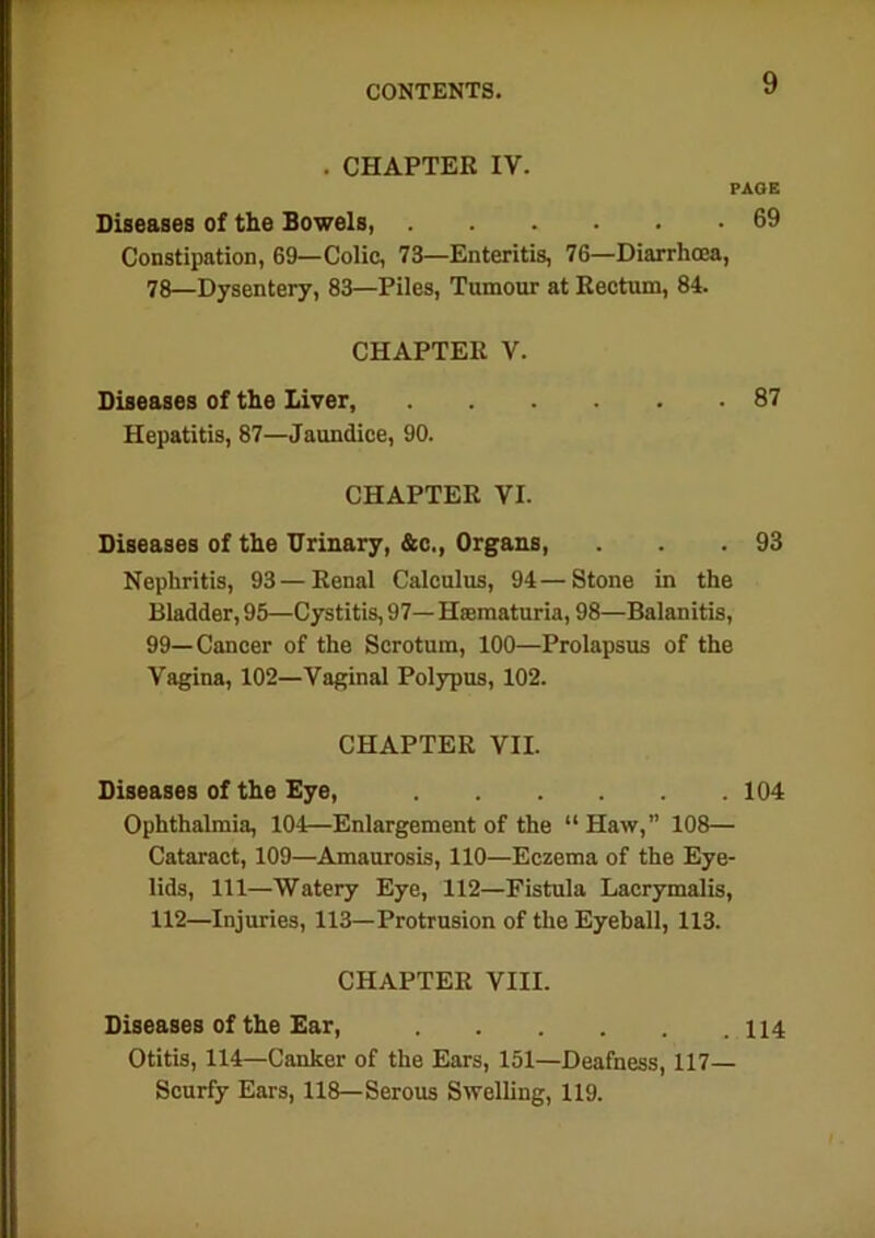 . CHAPTER IV. PAGE Diseases of the Bowels, 69 Constipation, 69—Colic, 73—Enteritis, 76—Diarrhoea, 78—Dysentery, 83—Piles, Tumour at Rectum, 84. CHAPTER V. Diseases of the liver, 87 Hepatitis, 87—Jaundice, 90. CHAPTER VI. Diseases of the Drinary, &c., Organs, . . .93 Nephritis, 93 — Renal Calculus, 94—Stone in the Bladder, 95—Cystitis, 97— Hsematuria, 98—Balanitis, 99—Cancer of the Scrotum, 100—Prolapsus of the Vagina, 102—Vaginal Polypus, 102. CHAPTER VII. Diseases of the Eye, 104 Ophthalmia, 104—Enlargement of the “ Haw,” 108— Cataract, 109—Amaurosis, 110—Eczema of the Eye- lids, 111—Watery Eye, 112—Fistula Lacrymalis, 112—Injuries, 113—Protrusion of the Eyeball, 113. CHAPTER VIII. Diseases of the Ear, 114 Otitis, 114—Canker of the Ears, 151—Deafness, 117— Scurfy Ears, 118—Serous Swelling, 119.