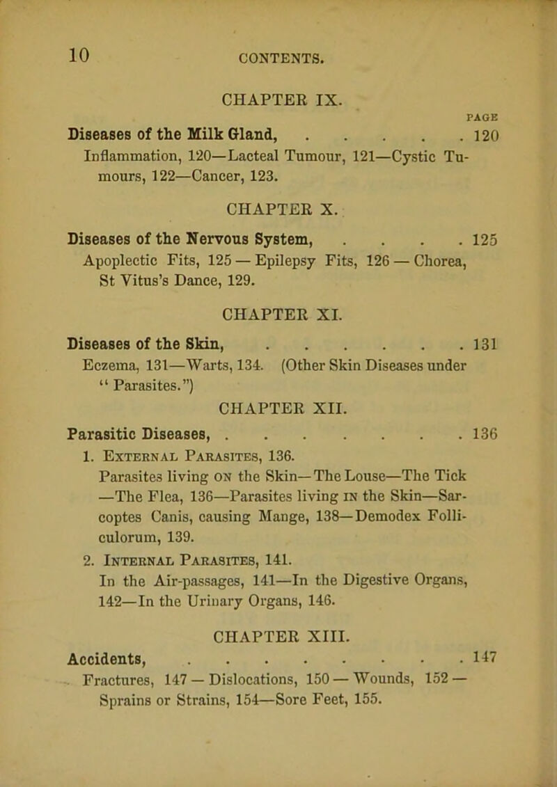 CHAPTER IX. PAGE Diseases of the Milk Gland, 120 Inflammation, 120—Lacteal Tumour, 121—Cystic Tu- mours, 122—Cancer, 123. CHAPTER X. Diseases of the Nervous System, .... 125 Apoplectic Fits, 125 — Epilepsy Fits, 126 — Chorea, St Vitus’s Dance, 129. CHAPTER XI. Diseases of the Skin, 131 Eczema, 131—Warts, 134. (Other Skin Diseases under “ Parasites.”) CHAPTER XII. Parasitic Diseases, 136 1. External Parasites, 136. Parasites living on the Skin— The Louse—The Tick —The Flea, 136—Parasites living in the Skin—Sar- coptes Canis, causing Mange, 138—Demodex Folli- culorum, 139. 2. Internal Parasites, 141. In the Air-passages, 141—In the Digestive Organs, 142—In the Urinary Organs, 146. CHAPTER XIII. Accidents, 147 Fractures, 147 — Dislocations, 150 — Wounds, 152 — Sprains or Strains, 154—Sore Feet, 155.