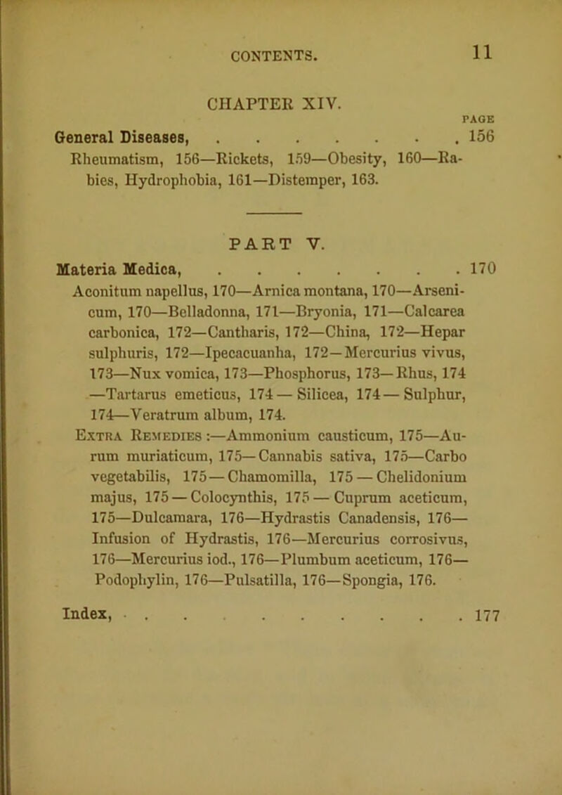 CHAPTER XIV. PAGE General Diseases, 156 Rheumatism, 156—Rickets, 159—Obesity, 160—Ra- bies, Hydrophobia, 161—Distemper, 163. PART V. Materia Medica, 170 Aconitum napellus, 170—Arnica montana, 170—Arseni- cum, 170—Belladonna, 171—Bryonia, 171—Calcarea carbonica, 172—Cantharis, 172—China, 172—Hepar sulphuris, 172—Ipecacuanha, 172—Mercurius vivus, 173— Nux vomica, 173—Phosphorus, 173—Rhus, 174 —Tartarus emeticus, 174—Silicea, 174—Sulphur, 174— Veratrum album, 174. Extra Remedies :—Ammonium causticum, 175—Au- rum muriaticum, 175—Cannabis sativa, 175—Carbo vegetabilis, 175—Chamomilla, 175 — Chelidonium majus, 175 — Colocynthis, 175—Cuprum aceticum, 175— Dulcamara, 176—Hydrastis Canadensis, 176— Infusion of Hydrastis, 176—Mercurius corrosivus, 176— Mercurius iod., 176—Plumbum aceticum, 176— Podophylin, 176—Pulsatilla, 176— Spongia, 176. Index, 177