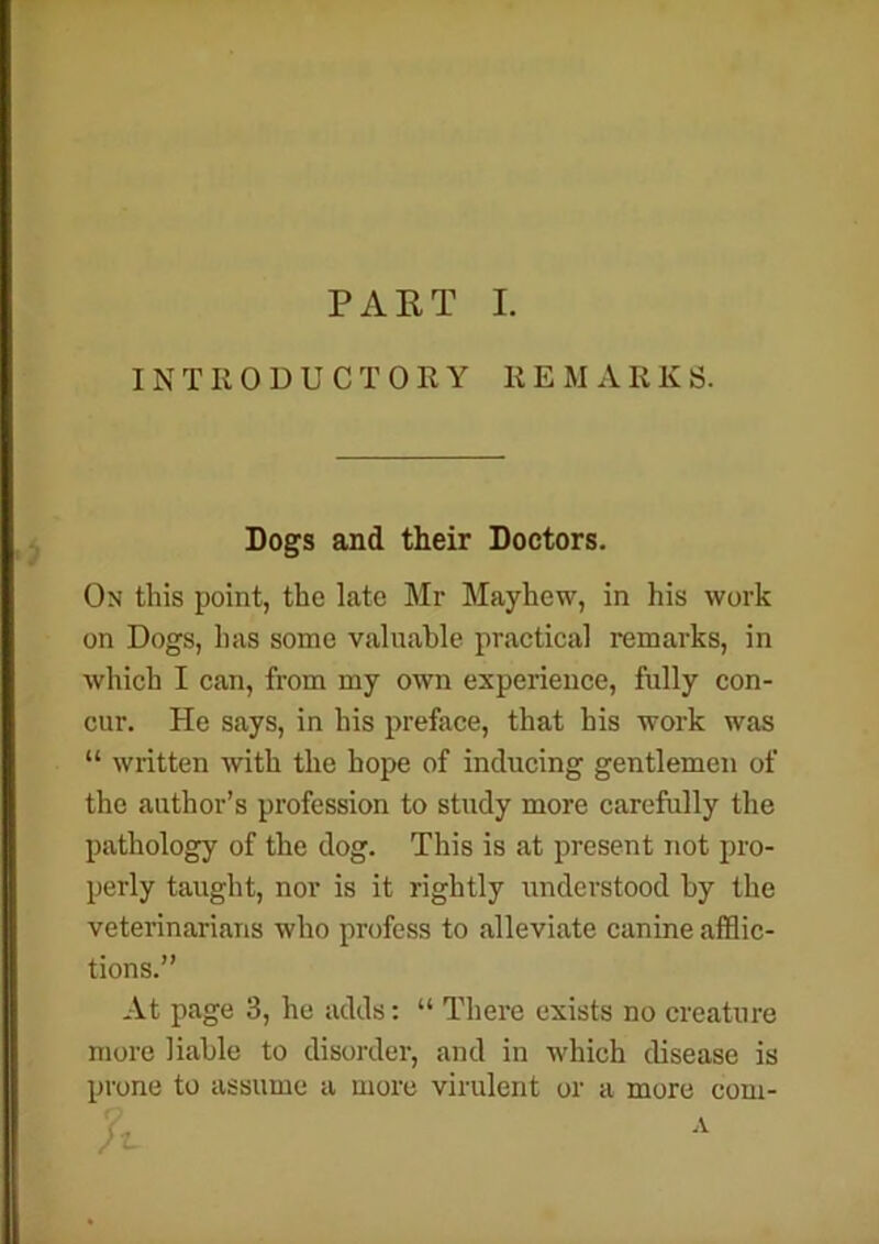 PART I. INTRODUCTORY REMA R K S. Dogs and their Doctors. On this point, the late Mr Mayhew, in his work on Dogs, lias some valuable practical remarks, in which I can, from my own experience, fully con- cur. He says, in his preface, that his work was “ written with the hope of inducing gentlemen of the author’s profession to study more carefully the pathology of the dog. This is at present not pro- perly taught, nor is it rightly understood by the veterinarians who profess to alleviate canine afflic- tions.” At page 3, he adds: “ There exists no creature more liable to disorder, and in which disease is prone to assume a more virulent or a more com-