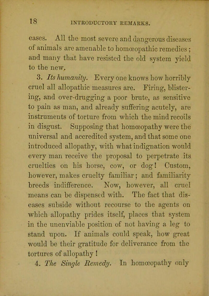 eases. All the most severe and dangerous diseases of animals are amenable to homoeopathic remedies; and many that have resisted the old system yield to the new. 3. Its humanity. Every one knows how horribly cruel all allopathic measures are. Firing, blister- ing, and over-drugging a poor brute, as sensitive to pain as man, and already suffering acutely, are instruments of torture from which the mind recoils in disgust. Supposing that homoeopathy were the universal and accredited system, and that some one introduced allopathy, with what indignation would every man receive the proposal to perpetrate its cruelties on his horse, cow, or dog! Custom, however, makes cruelty familiar; and familiarity breeds indifference. Now, however, all cruel means can be dispensed with. The fact that dis- eases subside without recourse to the agents on which allopathy prides itself, places that system in the unenviable position of not having a leg to stand upon. If animals could speak, how great would be their gratitude for deliverance from the tortures of allopathy ! 4. The Single Remedy. In homoeopathy only