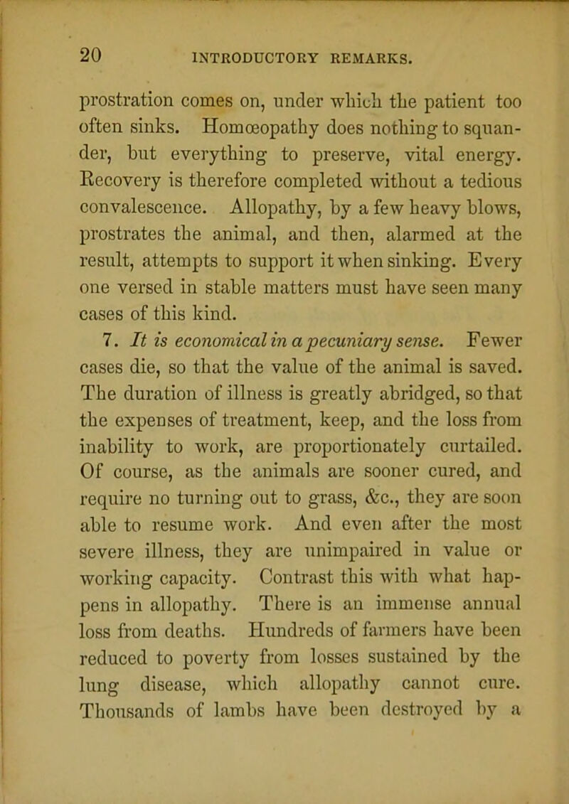 prostration comes on, under which the patient too often sinks. Homoeopathy does nothing to squan- der, but everything to preserve, vital energy. ^Recovery is therefore completed without a tedious convalescence. Allopathy, by a few heavy blows, prostrates the animal, and then, alarmed at the result, attempts to support it when sinking. Every one versed in stable matters must have seen many cases of this kind. 7. It is economical in a pecuniary sense. Fewer cases die, so that the value of the animal is saved. The duration of illness is greatly abridged, so that the expenses of treatment, keep, and the loss from inability to work, are proportionately curtailed. Of course, as the animals are sooner cured, and require no turning out to grass, &c., they are soon able to resume work. And even after the most severe illness, they are unimpaired in value or working capacity. Contrast this with what hap- pens in allopathy. There is an immense annual loss from deaths. Hundreds of farmers have been reduced to poverty from losses sustained by the lung disease, which allopathy cannot cure. Thousands of lambs have been destroyed by a