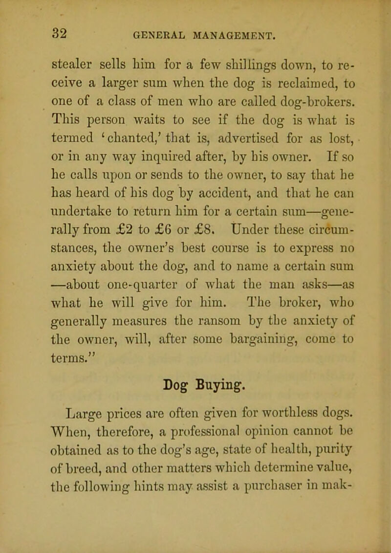 stealer sells him for a few shillings down, to re- ceive a larger sum when the clog is reclaimed, to one of a class of men who are called dog-hrokers. This person waits to see if the dog is what is termed ‘ chanted,’ that is, advertised for as lost, or in any way inquired after, by his owner. If so he calls upon or sends to the owner, to say that he has heard of his dog by accident, and that he can undertake to return him for a certain sum—gene- rally from £2 to £6 or £8. Under these circum- stances, the owner’s best course is to express no anxiety about the dog, and to name a certain sum —about one-quarter of what the man asks—as what he will give for him. The broker, who generally measures the ransom by the anxiety of the owner, will, after some bargaining, come to terms.” Dog Buying. Large prices are often given for worthless dogs. When, therefore, a professional opinion cannot be obtained as to the dog’s age, state of health, purity of breed, and other matters which determine value, the following hints may assist a purchaser in mak-