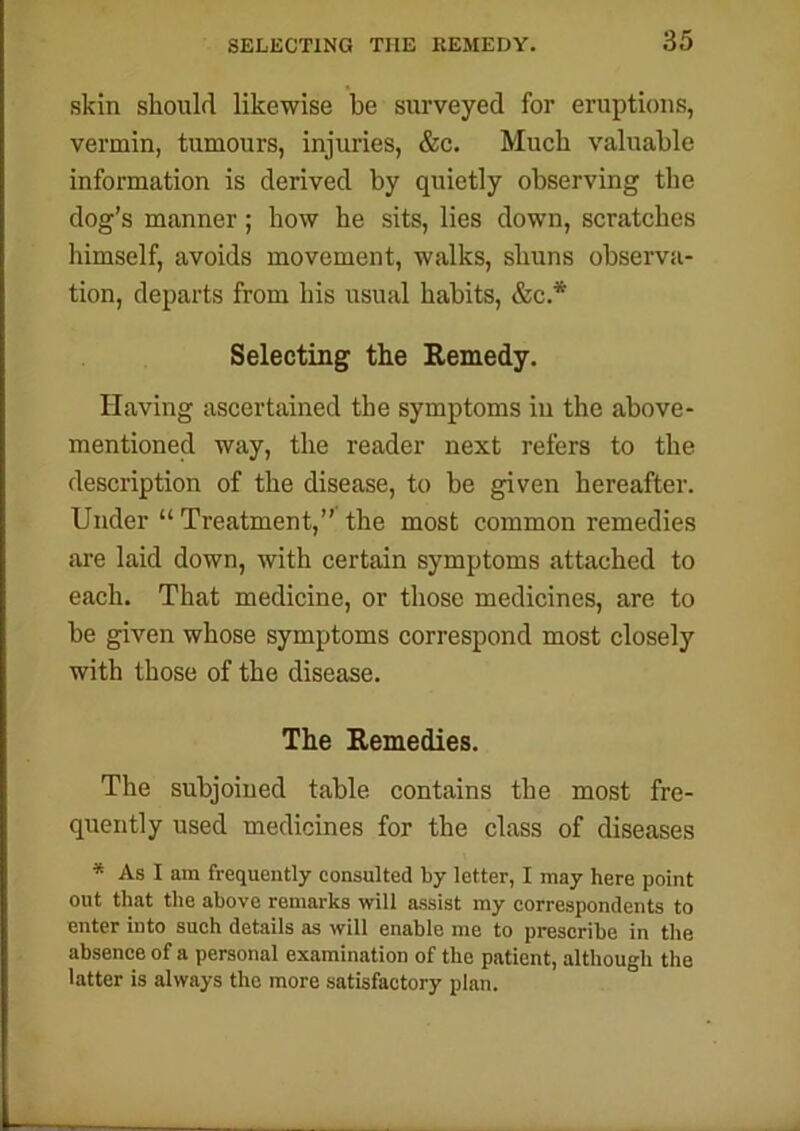 SELECTING THE REMEDY. skin should likewise be surveyed for eruptions, vermin, tumours, injuries, &c. Much valuable information is derived by quietly observing the dog’s manner; how he sits, lies down, scratches himself, avoids movement, walks, shuns observa- tion, departs from his usual habits, &c.* Selecting the Remedy. Having ascertained the symptoms in the above- mentioned way, the reader next refers to the description of the disease, to be given hereafter. Under “ Treatment,” the most common remedies are laid down, with certain symptoms attached to each. That medicine, or those medicines, are to be given whose symptoms correspond most closely with those of the disease. The Remedies. The subjoined table contains the most fre- quently used medicines for the class of diseases * As I am frequently consulted by letter, I may here point out that the above remarks will assist my correspondents to enter into such details as will enable me to prescribe in the absence of a personal examination of the patient, although the latter is always the more satisfactory plan.