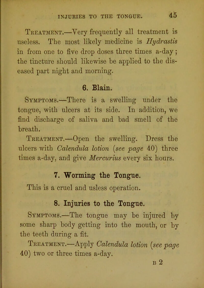 INJURIES TO THE TONGUE. Treatment.—Very frequently all treatment is useless. The most likely medicine is Hydrastis in from one to five drop doses three times a-day ; the tincture should likewise be applied to the dis- eased part night arid morning. 6. Blain. Symptoms.—There is a swelling under the tongue, with ulcers at its side. In addition, we find discharge of saliva and bad smell of the breath. Treatment.—Open the swelling. Dress the ulcers with Calendula lotion (see page 40) three times a-day, and give Mercurius every six hours. 7. Worming the Tongue. This is a cruel and usless operation. 8. Injuries to the Tongue. Symptoms.—The tongue may be injured by some sharp body getting into the mouth, or by the teeth during a fit. Treatment.—Apply Calendula lotion (see page 40) two or three times a-day. b 2