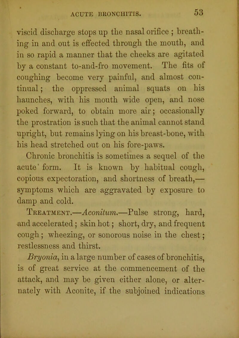 ACUTE BRONCHITIS. viscid discharge stops up the nasal orifice ; breath- ing in and out is effected through the mouth, and in so rapid a manner that the cheeks are agitated by a constant to-and-fro movement. The fits of coughing become very painful, and almost con- tinual ; the oppressed animal squats on his haunches, with his mouth wide open, and nose poked forward, to obtain more air; occasionally the prostration is such that the animal cannot stand upright, but remains lying on his breast-bone, with his head stretched out on his fore-paws. Chronic bronchitis is sometimes a sequel of the acute' form. It is known by habitual cough, copious expectoration, and shortness of breath,— symptoms which are aggravated by exposure to damp and cold. Treatment.—Aconitum.—Pulse strong, hard, and accelerated; skin hot; short, dry, and frequent cough ; wheezing, or sonorous noise in the chest; restlessness and thirst. Bryonia, in a large number of cases of bronchitis, is of great service at the commencement of the attack, and may be given either alone, or alter- nately with Aconite, if the subjoined indications