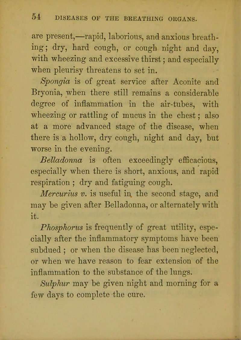 are present,—rapid, laborious, and anxious breath- ing; dry, hard cough, or cough night and day, with wheezing and excessive thirst; and especially when pleurisy threatens to set in. Spongia is of great service after Aconite and Bryonia, when there still remains a considerable degree of inflammation in the air-tubes, with wheezing or rattling of mucus in the chest; also at a more advanced stage of the disease, when there is a hollow, dry cough, night and day, but worse in the evening. Belladonna is often exceedingly efficacious, especially when there is short, anxious, and rapid respiration ; dry and fatiguing cough. Mercurius v. is useful in, the second stage, and may be given after Belladonna, or alternately with it. Phosphorus is frequently of great utility, espe- cially after the inflammatory symptoms have been subdued ; or when the disease has been neglected, or when we have reason to fear extension of the inflammation to the substance of the lungs. Sulphur may be given night and morning for a few days to complete the cure.