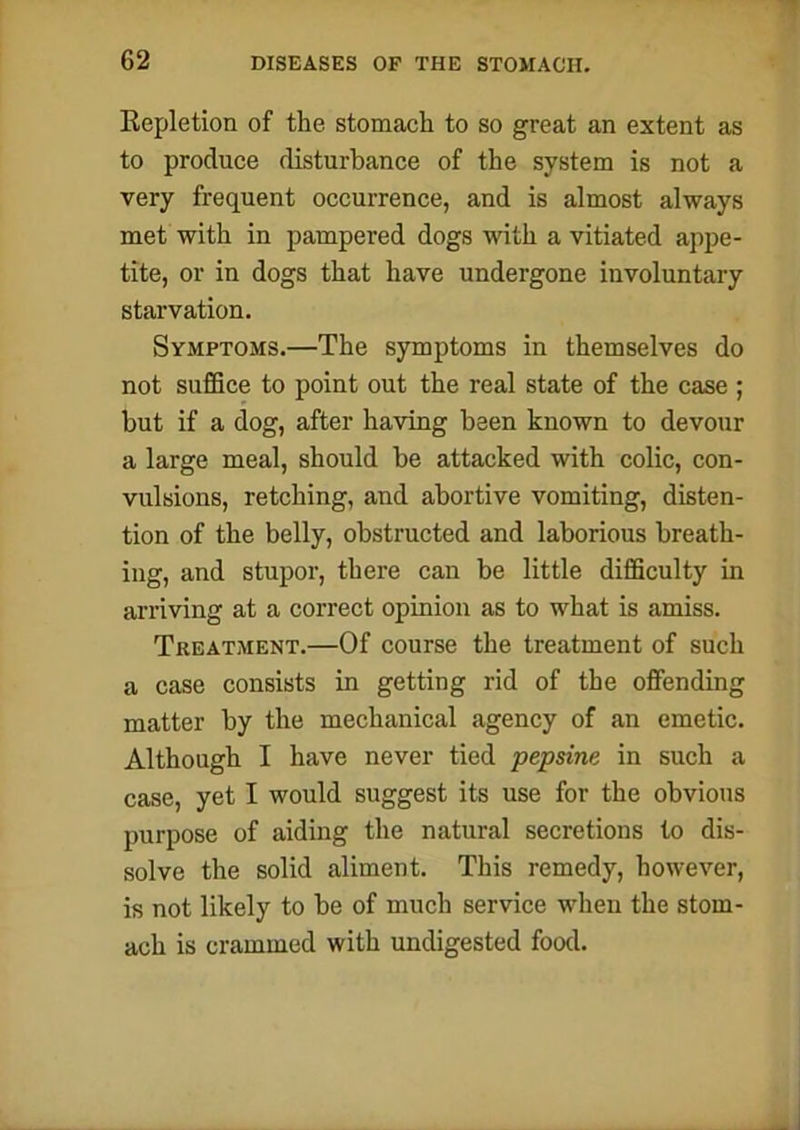 Repletion of the stomach to so great an extent as to produce disturbance of the system is not a very frequent occurrence, and is almost always met with in pampered dogs with a vitiated appe- tite, or in dogs that have undergone involuntary starvation. Symptoms.—The symptoms in themselves do not suffice to point out the real state of the case ; but if a dog, after having been known to devour a large meal, should be attacked with colic, con- vulsions, retching, and abortive vomiting, disten- tion of the belly, obstructed and laborious breath- ing, and stupor, there can be little difficulty in arriving at a correct opinion as to what is amiss. Treatment.—Of course the treatment of such a case consists in getting rid of the offending matter by the mechanical agency of an emetic. Although I have never tied pepsine in such a case, yet I would suggest its use for the obvious purpose of aiding the natural secretions to dis- solve the solid aliment. This remedy, however, is not likely to be of much service when the stom- ach is crammed with undigested food.