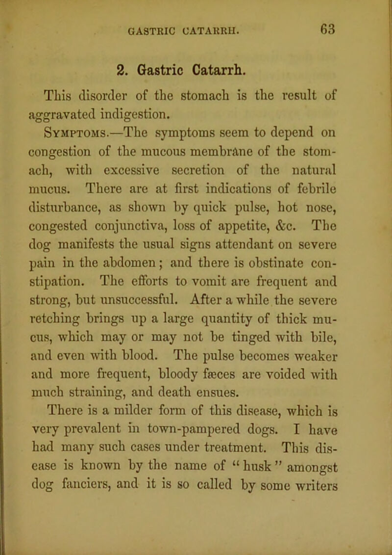 2. Gastric Catarrh. This disorder of the stomach is the result of aggravated indigestion. Symptoms.—The symptoms seem to depend on congestion of the mucous membrane of the stom- ach, with excessive secretion of the natural mucus. There are at first indications of febrile disturbance, as shown by quick pulse, hot nose, congested conjunctiva, loss of appetite, &c. The dog manifests the usual signs attendant on severe pain in the abdomen; and there is obstinate con- stipation. The efforts to vomit are frequent and strong, but unsuccessful. After a while the severe retching brings up a large quantity of thick mu- cus, which may or may not be tinged with bile, and even with blood. The pulse becomes weaker and more frequent, bloody feces are voided with much straining, and death ensues. There is a milder form of this disease, which is very prevalent in town-pampered dogs. I have had many such cases under treatment. This dis- ease is known by the name of “ husk ” amongst dog fanciers, and it is so called by some writers