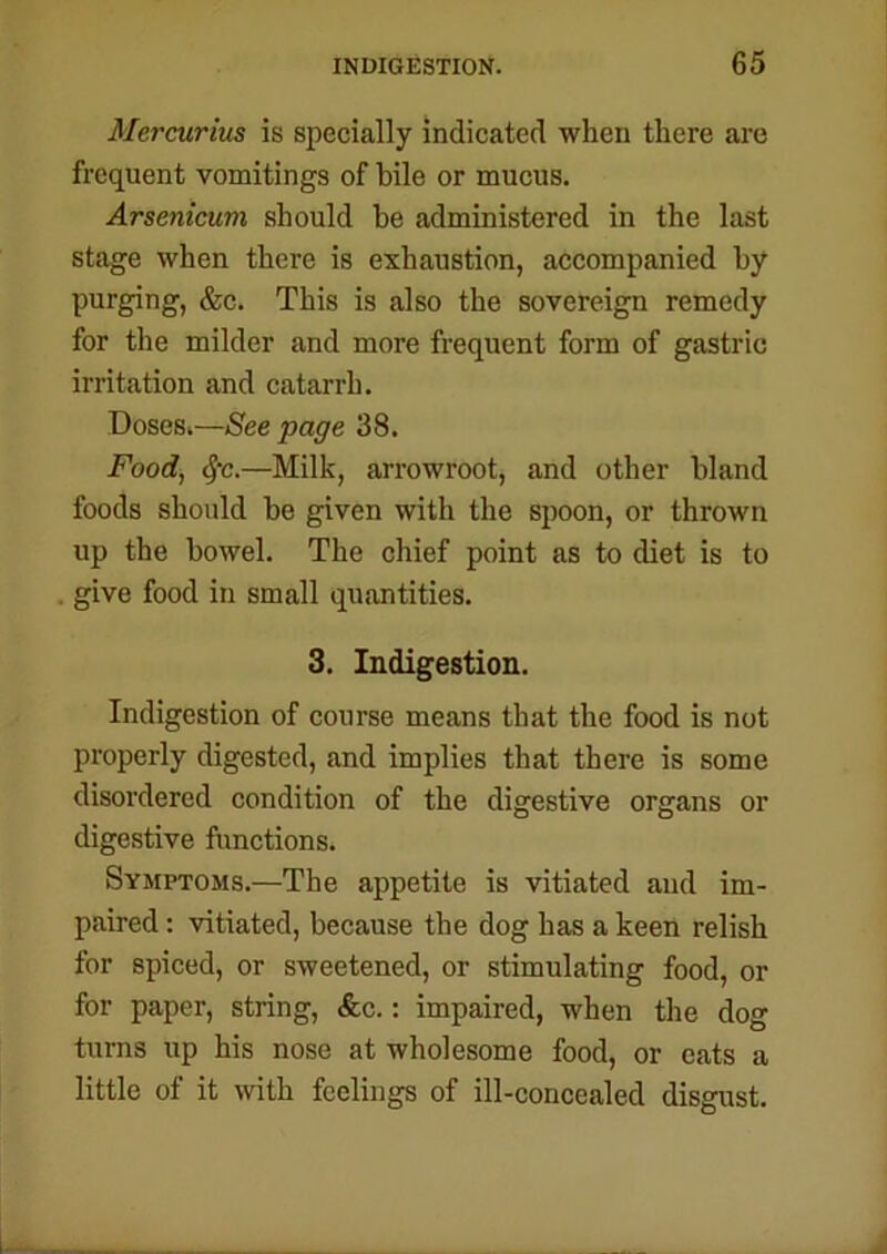 Mercurius is specially indicated when there are frequent vomitings of bile or mucus. Arsenicum should he administered in the last stage when there is exhaustion, accompanied by purging, &c. This is also the sovereign remedy for the milder and more frequent form of gastric irritation and catarrh. Doses.—Seepage 38. Food, Sfc.—Milk, arrowroot, and other bland foods should be given with the spoon, or thrown up the bowel. The chief point as to diet is to give food in small quantities. 3. Indigestion. Indigestion of course means that the food is not properly digested, and implies that there is some disordered condition of the digestive organs or digestive functions. Symptoms.—The appetite is vitiated and im- paired : vitiated, because the dog has a keen relish for spiced, or sweetened, or stimulating food, or for paper, string, &c.: impaired, when the dog turns up his nose at wholesome food, or eats a little of it with feelings of ill-concealed disgust.