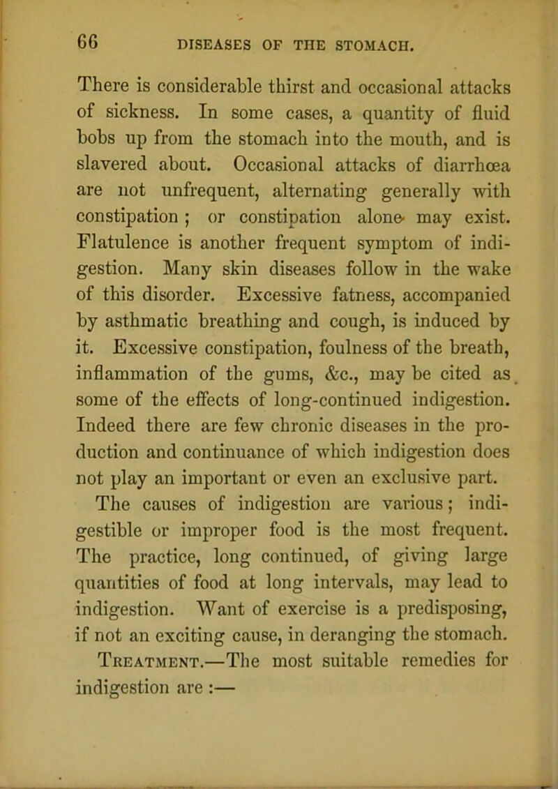 There is considerable thirst and occasional attacks of sickness. In some cases, a quantity of fluid bobs up from the stomach into the mouth, and is slavered about. Occasional attacks of diarrhoea are not unfrequent, alternating generally with constipation ; or constipation alone- may exist. Flatulence is another frequent symptom of indi- gestion. Many skin diseases follow in the wake of this disorder. Excessive fatness, accompanied by asthmatic breathing and cough, is induced by it. Excessive constipation, foulness of the breath, inflammation of the gums, &c., may be cited as some of the effects of long-continued indigestion. Indeed there are few chronic diseases in the pro- duction and continuance of which indigestion does not play an important or even an exclusive part. The causes of indigestion are various; indi- gestible or improper food is the most frequent. The practice, long continued, of giving large quantities of food at long intervals, may lead to indigestion. Want of exercise is a predisposing, if not an exciting cause, in deranging the stomach. Treatment.—The most suitable remedies for indigestion are:—