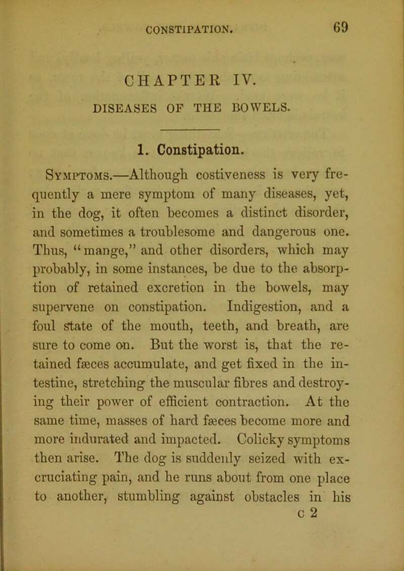 CHAPTER IV. DISEASES OF THE BOWELS. 1. Constipation. Symptoms.—Although costiveness is very fre- quently a mere symptom of many diseases, yet, in the dog, it often becomes a distinct disorder, and sometimes a troublesome and dangerous one. Thus, “mange,” and other disorders, which may probably, in some instances, be due to the absorp- tion of retained excretion in the bowels, may supervene on constipation. Indigestion, and a foul state of the mouth, teeth, and breath, are sure to come on. But the worst is, that the re- tained fasces accumulate, and get fixed in the in- testine, stretching the muscular fibres and destroy- ing their power of efficient contraction. At the same time, masses of hard fasces become more and more indurated and impacted. Colicky symptoms then arise. The dog is suddenly seized with ex- cruciating pain, and he runs about from one place to another, stumbling against obstacles in his c 2