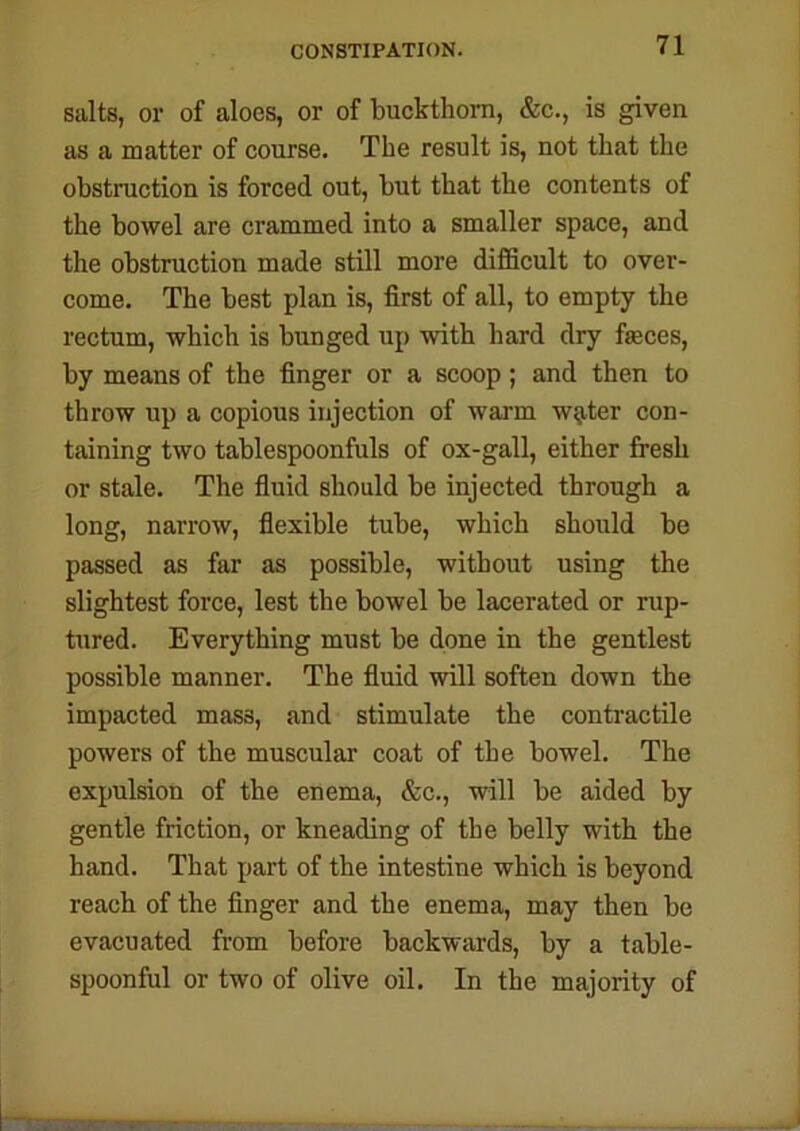 salts, or of aloes, or of buckthorn, &c., is given as a matter of course. The result is, not that the obstruction is forced out, but that the contents of the bowel are crammed into a smaller space, and the obstruction made still more difficult to over- come. The best plan is, first of all, to empty the rectum, which is bunged up with hard dry feces, by means of the finger or a scoop; and then to throw up a copious injection of warm w^ter con- taining two tablespoonfuls of ox-gall, either fresh or stale. The fluid should be injected through a long, narrow, flexible tube, which should be passed as far as possible, without using the slightest force, lest the bowel be lacerated or rup- tured. Everything must be done in the gentlest possible manner. The fluid will soften down the impacted mass, and stimulate the contractile powers of the muscular coat of the bowel. The expulsion of the enema, &c., will be aided by gentle friction, or kneading of the belly with the hand. That part of the intestine which is beyond reach of the finger and the enema, may then be evacuated from before backwards, by a table- spoonful or two of olive oil. In the majority of