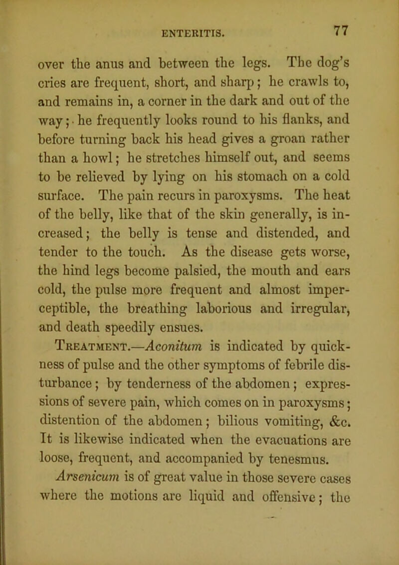 ENTERITIS. over the anus and between the legs. The dog’s cries are frequent, short, and sharp; he crawls to, and remains in, a corner in the dark and out of the way; • he frequently looks round to his flanks, and before turning back his head gives a groan rather than a howl; he stretches himself out, and seems to be relieved by lying on his stomach on a cold surface. The pain recurs in paroxysms. The heat of the belly, like that of the skin generally, is in- creased; the belly is tense and distended, and tender to the touch. As the disease gets worse, the hind legs become palsied, the mouth and ears cold, the pulse more frequent and almost imper- ceptible, the breathing laborious and irregular, and death speedily ensues. Treatment.—Aconitum is indicated by quick- ness of pulse and the other symptoms of febrile dis- turbance ; by tenderness of the abdomen; expres- sions of severe pain, which comes on in paroxysms; distention of the abdomen; bilious vomiting, &c. It is likewise indicated when the evacuations are loose, frequent, and accompanied by tenesmus. Arsenicum is of great value in those severe cases where the motions are liquid and offensive; the