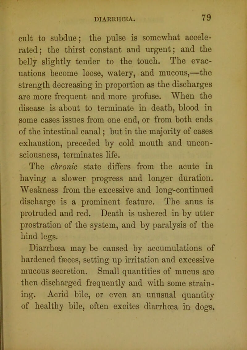 cult to subdue; the pulse is somewhat accele- rated; the thirst constant and urgent; and the belly slightly tender to the touch. The evac- uations become loose, watery, and mucous,—the strength decreasing in proportion as the discharges are more frequent and more profuse. When the disease is about to terminate in death, blood in some cases issues from one end, or from both ends of the intestinal canal; but in the majority of cases exhaustion, preceded by cold mouth and uncon- sciousness, terminates life. The chronic state differs from the acute in having a slower progress and longer duration. Weakness from the excessive and long-continued discharge is a prominent feature. The anus is protruded and red. Death is ushered in by utter prostration of the system, and by paralysis of the hind legs. Diarrhoea may be caused by accumulations of hardened faeces, setting up irritation and excessive mucous secretion. Small quantities of mucus are then discharged frequently and with some strain- ing. Acrid bile, or even an unusual quantity of healthy bile, often excites diarrhoea in dogs.