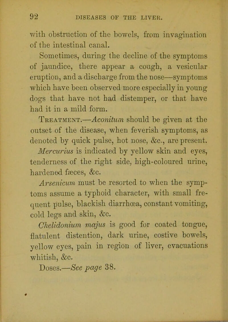 with obstruction of the bowels, from invagination of the intestinal canal. Sometimes, during the decline of the symptoms of jaundice, there appear a cough, a vesicular eruption, and a discharge from the nose—symptoms which have been observed more especially in young dogs that have not had distemper, or that have had it in a mild form. Treatment.—Aconitum should he given at the outset of the disease, when feverish symptoms, as denoted by quick pulse, hot nose, &c., are present. Mercurius is indicated by yellow skin and eyes, tenderness of the right side, high-coloured urine, hardened fasces, &c. Arsenicum must he resorted to when the symp- toms assume a typhoid character, with small fre- quent pulse, blackish diarrhoea, constant vomiting, cold legs and skin, &c. Chelidonium majus is good for coated tongue, flatulent distention, dark urine, costive bowels, yellow eyes, pain in region of liver, evacuations whitish, &c. Doses.—See page 38.