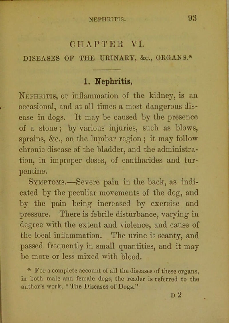 CHAPTER VI. DISEASES OF THE URINARY, &c., ORGANS * 1. Nephritis. Nephritis, or inflammation of the kidney, is an occasional, and at all times a most dangerous dis- ease in dogs. It may be caused by the presence of a stone; by various injuries, such as blows, sprains, &c., on the lumbar region ; it may follow chronic disease of the bladder, and the administra- tion, in improper doses, of cantharides and tur- pentine. Symptoms.—Severe pain in the back, as indi- cated by the peculiar movements of the dog, and by the pain being increased by exercise and pressure. There is febrile disturbance, varying in degree with the extent and violence, and cause of the local inflammation. The urine is scanty, and passed frequently in small quantities, and it may be more or less mixed with blood. * For a complete account of all the diseases of these organs, in both male and female dogs, the reader is referred to the author’s work, “ The Diseases of Dogs.” D 2