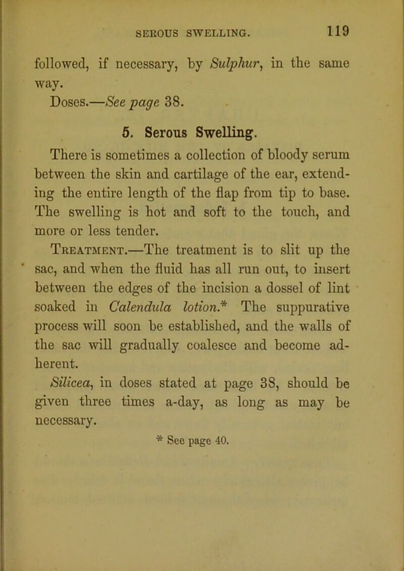 followed, if necessary, by Sulphur, in the same way. Doses.—See page 38. 5. Serous Swelling. There is sometimes a collection of bloody serum between the skin and cartilage of the ear, extend- ing the entire length of the flap from tip to base. The swelling is hot and soft to the touch, and more or less tender. Treatment.—The treatment is to slit up the sac, and when the fluid has all run out, to insert between the edges of the incision a dossel of lint soaked in Calendula lotion* The suppurative process will soon be established, and the walls of the sac will gradually coalesce and become ad- herent. Silicea, in doses stated at page 38, should be given three times a-day, as long as may be necessary. * See page 40.