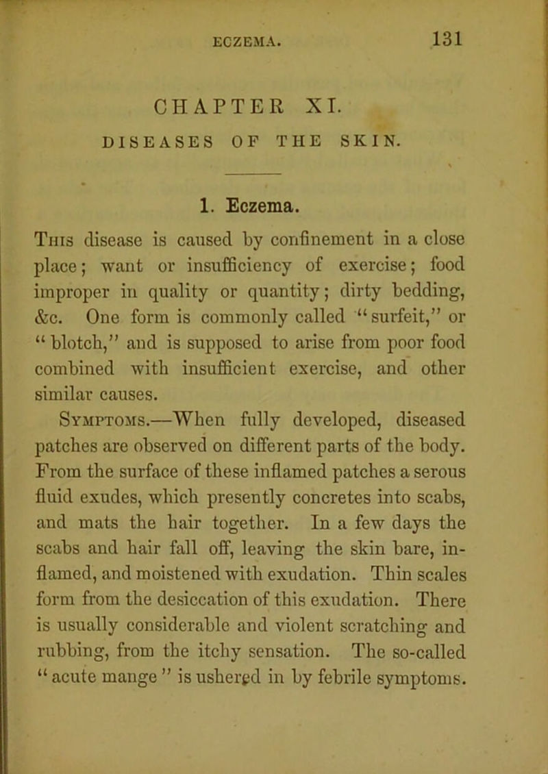 CHAPTER XI. DISEASES OF THE SKIN. 1. Eczema. This disease is caused by confinement in a close place; want or insufficiency of exercise; food improper in quality or quantity; dirty bedding, &c. One form is commonly called “ surfeit,” or “ blotch,” and is supposed to arise from poor food combined with insufficient exercise, and other similar causes. Symptoms.—When fully developed, diseased patches are observed on different parts of the body. From the surface of these inflamed patches a serous fluid exudes, which presently concretes into scabs, and mats the hair together. In a few days the scabs and hair fall off, leaving the skin bare, in- flamed, and moistened with exudation. Thin scales form from the desiccation of this exudation. There is usually considerable and violent scratching and rubbing, from the itchy sensation. The so-called “ acute mange ” is ushered in by febrile symptoms.