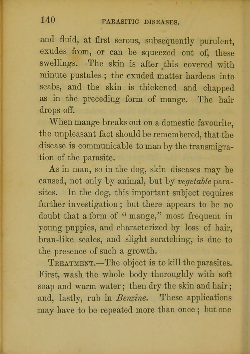 and fluid, at first serous, subsequently purulent, exudes from, or can be squeezed out of, these swellings. The skin is after this covered with minute pustules ; the exuded matter hardens into scabs, and the skin is thickened and chapped as in the preceding form of mange. The hair drops off. When mange breaks out on a domestic favourite, the unpleasant fact should be remembered, that the disease is communicable to man by the transmigra- tion of the parasite. As in man, so in the dog, skin diseases may be caused, not only by animal, but by vegetable para- sites. In the dog, this important subject requires further investigation; but there appears to be no doubt that a form of “ mange,” most frequent in young puppies, and characterized by loss of hair, bran-like scales, and slight scratching, is due to the presence of such a growth. Treatment.—The object is to kill the parasites. First, wash the whole body thoroughly with soft soap and warm water; then dry the skin and hair; and, lastly, rub in Benzine. These applications may have to be repeated more than once ; but one