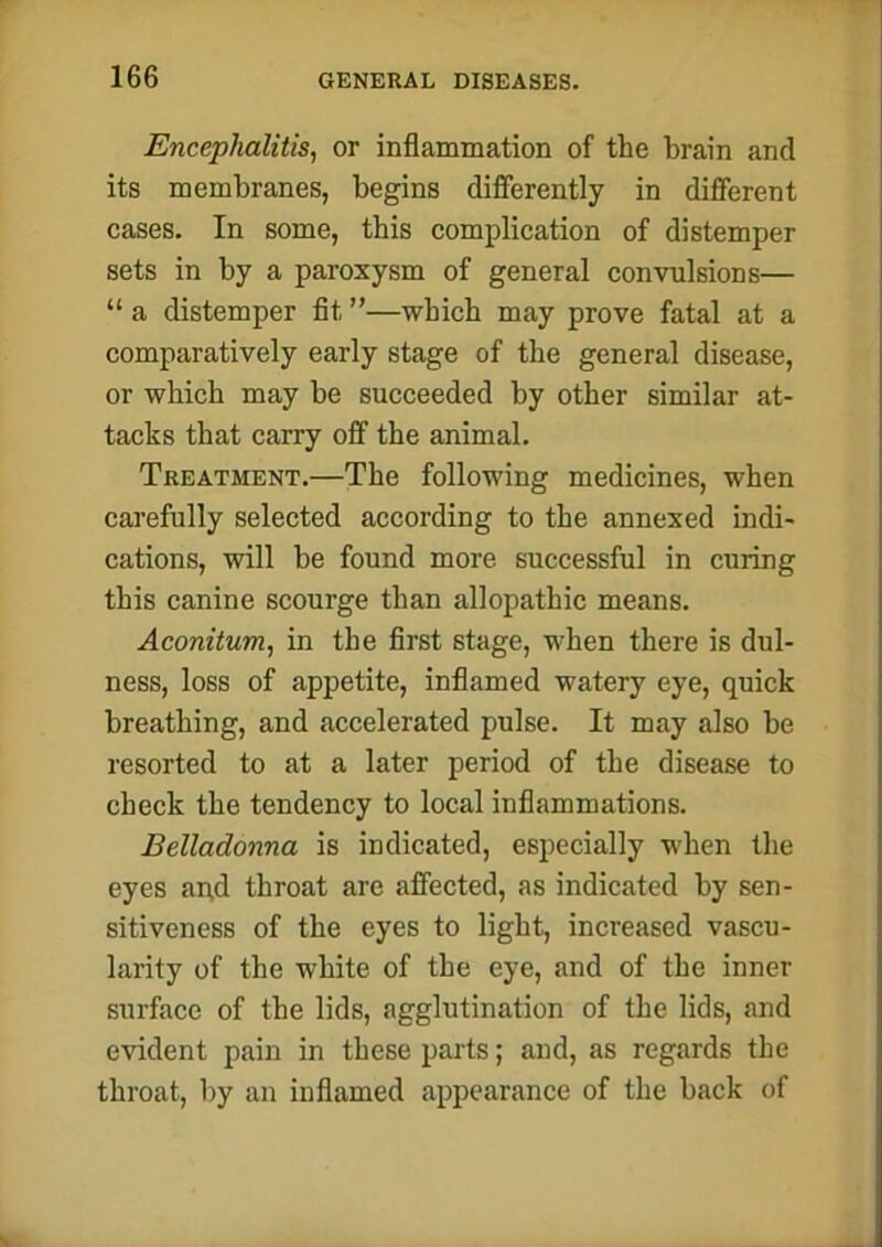 Encephalitis, or inflammation of the brain and its membranes, begins differently in different cases. In some, this complication of distemper sets in by a paroxysm of general convulsions— “ a distemper fit ”—which may prove fatal at a comparatively early stage of the general disease, or which may be succeeded by other similar at- tacks that carry off the animal. Treatment.—The following medicines, when carefully selected according to the annexed indi- cations, will be found more successful in curing this canine scourge than allopathic means. Aconitum, in the first stage, when there is dul- ness, loss of appetite, inflamed watery eye, quick breathing, and accelerated pulse. It may also be resorted to at a later period of the disease to check the tendency to local inflammations. Belladonna is indicated, especially when the eyes aqd throat are affected, as indicated by sen- sitiveness of the eyes to light, increased vascu- larity of the white of the eye, and of the inner surface of the lids, agglutination of the lids, and evident pain in these parts; and, as regards the throat, by an inflamed appearance of the back of