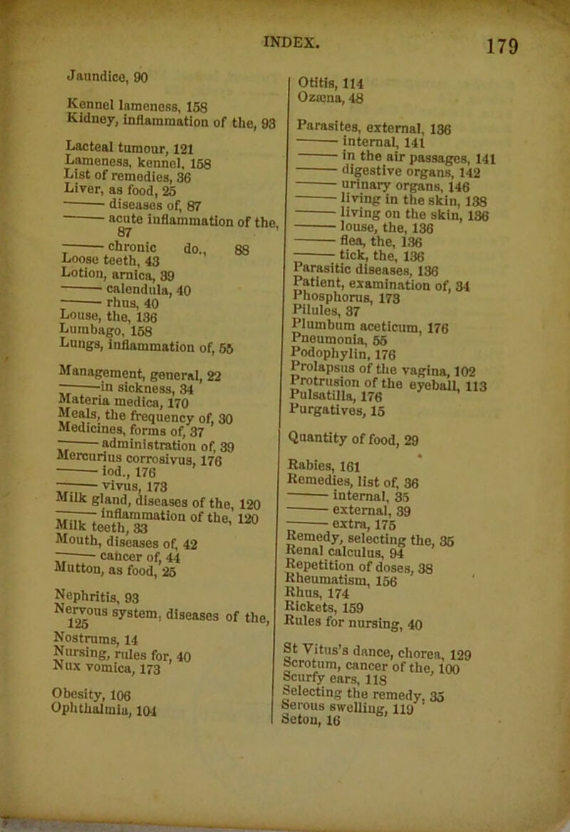 Jaundice, 90 Kennel lameness, 158 Kidney, inflammation of the, 93 Lacteal tumour, 121 Lameness, kennel, 158 List of remedies, 36 Liver, as food, 25 diseases of, 87 acute inflammation of the 87 chronic do., 88 Loose teeth, 43 Lotion, arnica, 39 calendula, 40 rhus, 40 Louse, the, 136 Lumbago, 158 Lungs, inflammation of, 55 Management, general, 22 — in sickness, 34 Materia medica, 170 Meals, the frequency of, 30 Medicines, forms of, 37 administration of, 39 Mercurins corrosivus, 176 iod., 176 —-— vivus, 173 Milk gland, diseases of the 120 ^eeth“i0n°fthe;i20 Mouth, diseases of, 42 — cancer of, 44 Mutton, as food, 25 Nephritis, 93 125°US system’ dise»ses of the, Nostrums, 14 Nursing, rules for, 40 Nux vomica, 173 Obesity, 106 Ophthalmia, 104 Otitis, 114 Ozama, 48 Parasites, external, 136 internal, 141 - in the air passages, 141 digestive organs, 142 urinary organs, 146 living in the skin, 138 living on the skin, 136 louse, the, 136 flea, the, 1,36 tick, the, 136 Parasitic diseases, 136 Patient, examination of, 34 Phosphorus, 173 Pilules, 37 Plumbum aceticum, 176 Pneumonia, 55 Podophylin, 176 Prolapsus of the vagina, 102 Protrusion of the eyeball. 113 Pulsatilla, 176 Purgatives, 15 Quantity of food, 29 Rabies, 161 Remedies, list of, 36 internal, 35 external, 39 extra, 175 Remedy, selecting the, 35 Renal calculus, 94 Repetition of doses, 38 Rheumatism, 156 Rhus, 174 Rickets, 159 Rules for nursing, 40 St Vitus’s dance, chorea, 129 Scrotum, cancer of the, 100 Scurfy ears, 118 Selecting the remedy. 35 Serous swelling, 119 ' Setou, 16