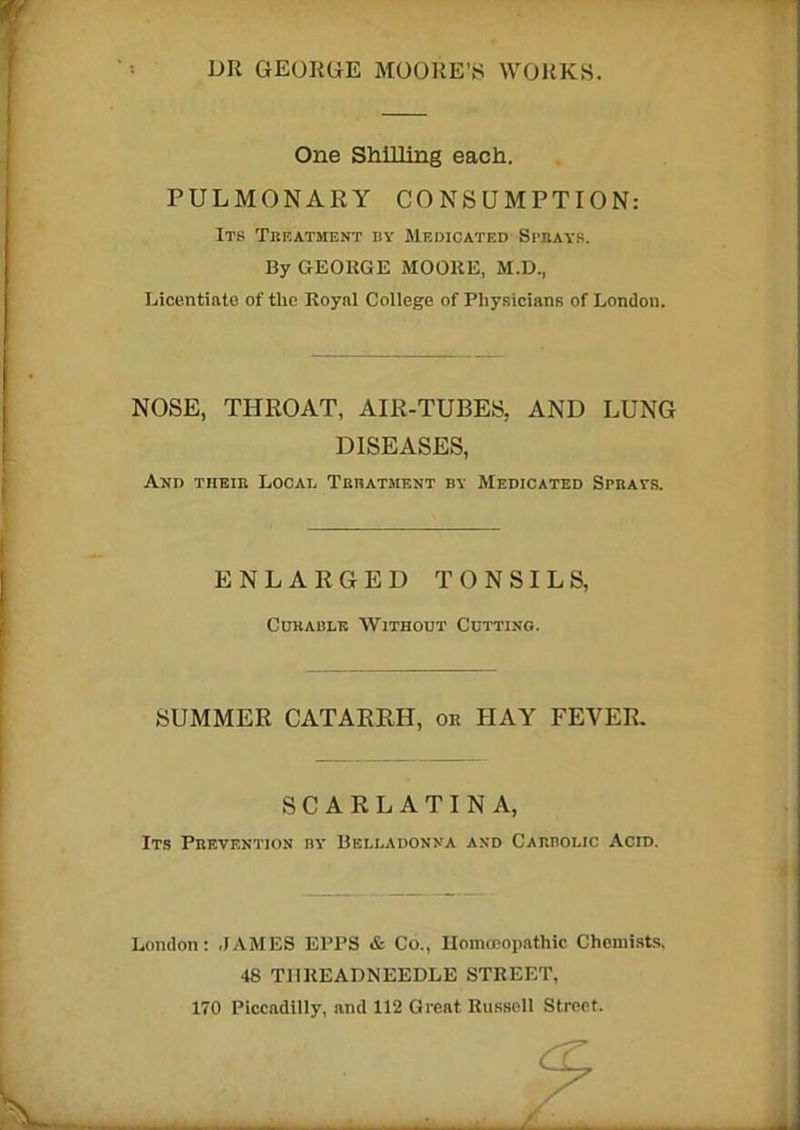 DR GEORGE MOORE’S WORKS. One Shilling each. PULMONARY CONSUMPTION: Its Treatment ny Medicated Sprays. By GEOKGE MOORE, M.D., Licentiate of the Royal College of Physicians of London. NOSE, THROAT, AIR-TUBES, AND LUNG DISEASES, And their Local Treatment by Medicated Sprats. ENLARGED TONSILS, Cokable Without Cutting. SUMMER CATARRH, or HAY FEVER. SCARLATINA, Its Prevention by Belladonna and Carbolic Acid. London: JAMES EPPS & Co., Homoeopathic Chemists. 48 THREADNEEDLE STREET,