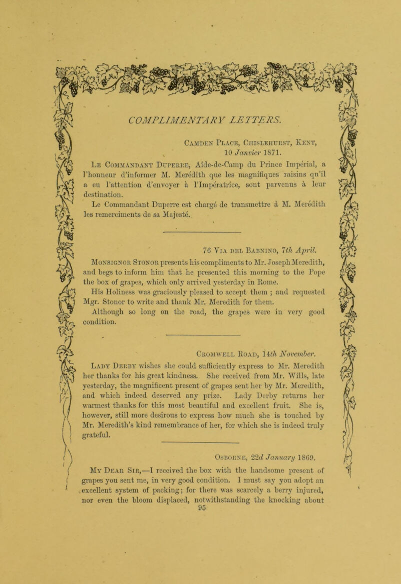 Camden Place, Chisleiiuiist, Kent, , 10 Janvier 1871. Le Comaiandant Duperke, Aide-de-Camp du Prince Imperial, a Phonneur d’infonner M. Meredith que les magnifiques raisins qu’il a en Pattention d’envoyer ii Plinperatrice, sont parvenus a leur destination. Le Commandant Dupeire est charge de transmettre a M. Meredith les remerciiuents de sa Majeste.. i 76 Via del Babnino, 7</t A'pril. MoNStONOR Stonor presents his compliments to Mr. Joseph^leredith, and begs to inform him that he presented this morning to the Pope the box of grapes, wliich only anlved yesterday in Eome. His Holiness was graciously pleased to accejit them ; and requested !Mgr. Stonor to write and thank Mr. Meredith for them. Although so condition. long on the road, the gi-apes were in very good Cromavell Road, lith Kovemher. Lady Derby wishes she could sufficiently express to Mr. Meredith her thanks for his great kindness. She received from Mr. Wills, late 3'esterday, the magnificent present of grapes sent her by Mr. Meredith, and which indeed deserved any prize. Lady Derby returns her wannest thanks for this most beautiful and excellent fruit. She is, however, still more desirous to express hoAV much she is touched by Mr. ^Meredith’s kind remembrance of her, for which she is indeed truly grateful. Osborne, 22t7 January 1869. My Dear Sir,—I received the box with the handsome present of grapes you sent me, in very good condition. I must say j'ou adopt an ,excellent sy^stem of packing; for there was scarcely a berry injured, nor even the bloom displaced, notwithstanding the knocking about