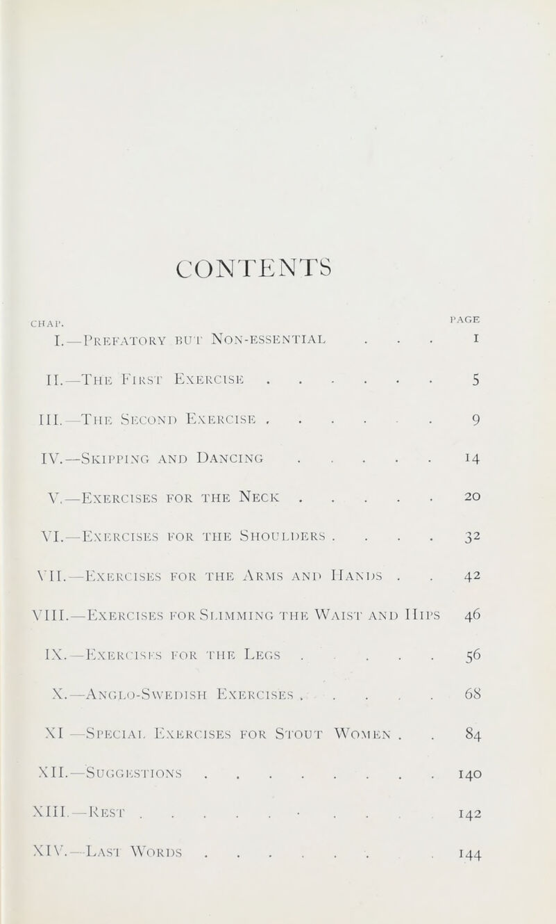 CONTENTS CHAT. I.—Prefatory but Non-essential II.—The First Exercise III. The Second Exercise IV. —Skipping and Dancing V.—Exercises for the Neck VI. —Exercises for the Shoulders .... VII. —Exercises for the Arms and Hands . VIII. —Exercises for Summing the Waist and IIips IX.—Exercises for the Legs . ... X.—Angi.o-Swedish Exercises XI -Special Exercises for Stout Women . XII.—Suggestions XIII.— Rest . . PAGE I 5 9 14 20 32 42 46 56 68 84 140 142 XIV.—Last Words 144